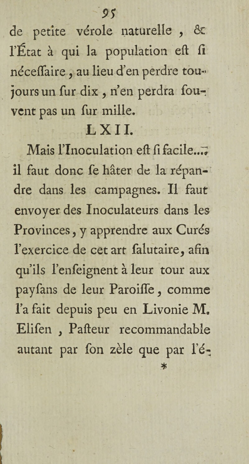 9S de petite vérole naturelle , & l’État à qui la population eft fi néceflaire, au lieu d’en perdre tou¬ jours un fur dix , nen perdra iou- vcnt pas un fur mille. L X11. Mais l’Inoculation eft fi facile..;; il faut donc fe hâter de la répan¬ dre dans les campagnes. Il faut envoyer des Inoculateurs dans les Provinces, y apprendre aux Curés l’exercice de cet art falutaire, afin qu’ils l’enfeignent à leur tour aux payfans de leur ParoilTe , comme l’a fait depuis peu en Livonie M. Elifen y Pafteur recommandable autant par fon zèle que par l é-
