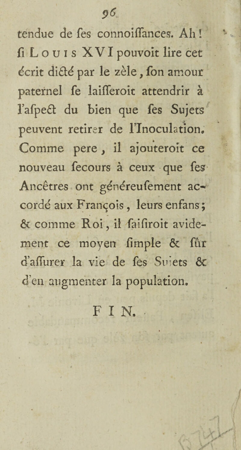$6 tendue de fes connoiffances. Ah î fi Louis XVI pouvoit lire cet écrit diêté par le zèle, fon amour paternel fe laifleroit attendrir à l’afpe£t du bien que fes Sujets peuvent retirer de l’Inoculation; Comme pere} il ajouteroit ce nouveau fecours à ceux que fes Ancêtres ont généreufement ac¬ cordé aux François , leurs enfans; êc comme Roi, il faifiroit avide¬ ment ce moyen fimple 6c fur oaffurer la vie de fes Suiets & d’en augmenter la population»
