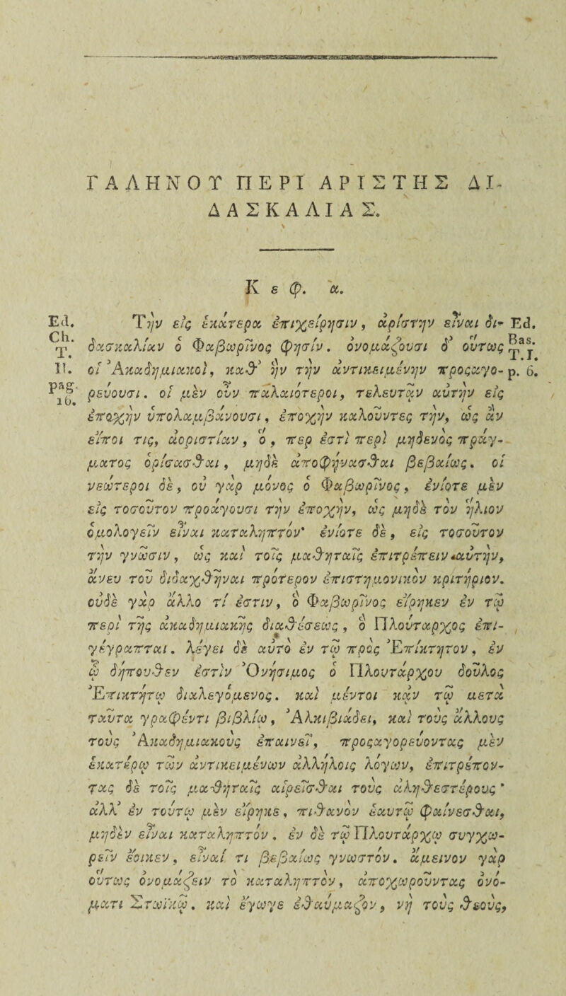 ΓΑΛΗ ΝΟΤ ΠΕΡΙ ΑΡΤΣ ΤΗΣ Δ I ΔΑΣΚΑΛΙΑΣ. Ιν ε φ. α. ΕΛ. Την εϊς έκάτερα έπιχείρησιν, άρίστην εΤναι δι- Ε<3. όχσκαλίχν ο Φχβωρΐνος φησίν. όνομάζουσι Γ όντως II. ο/ Ακαόημιακοϊ, καΑ 2/ν τ?/ι/ αντικειμενην νροςαγο- ρ. 6. ^ιϋ ?&νουσι. οι μεν ονν πχλχιότεροι, τελευτάν χυτήν εις έποχην υπολαμβάνουσι, έποχην κχλουντες την, ως αν εΥποι τις, άοριστίχν, ο , 7τερ εση' τερ] μηόενός πράγ¬ ματος όρίσχσβχι, μηόε άποφηνασΑαι βεβαίως, οί νεωτεροι όέ, ον 7^ μο^ο*; ο Φ&8^Γι/0£, ένίοτε μεν εις τοσουτον προάγουσι την εποχήν, ως μηόέ τον ήλιον όμολογεΐν είναι καταληπτόν' ένίοτε όέ, ε/ς τοσουτον την γνωσιν, ως καί τοΤς μχβηταΐς έπιτρέπειν *αυτην> χν ευ του όιόαχβηναι πρότερον επιστημονικόν κριτήριου, ούόέ γχρ άλλο τί έστιν, ο Φαβωρΐνος εΥρηκεν εν τω περί της άκχόημιχκης όιχβέσεως , ο Πλούταρχος έπι- γέγραπται, λέγει όε αυτό έν τω προς 3Επίκτητου , εν ώ όηπουβεν έστιν Ονησιμος ό Πλουτάρχου όούλος 3Επικτητω όιαλεγό μένος. καί μέντοι καν τω αετά ταυτα γραφέντι βιβλίω, Άλκιβιάόει, και τους άλλους τους 3 Ακαόημιακους επαινεί, προςαγορευοντας μεν έκατέρω των αντικειμένων άλληλοις λόγων, επιτρέπον¬ τας όε τοΤς μχ-βηταΐς αίρεΤσβαι τους άληβεστέρους * άλλ3 έν τουτω μεν εΥρηκε, πιθανόν έαυτω φαίνεσβχι, μηόεν είναι καταληπτόν. έν όέ τωΙΙλουτάρχω συγχω- ρείν εοικεν, είναι τι βεβαίως γνωστόν. άμεινον γχρ <■/ > > Ο \ , \ > -- 3 / ούτως ονομαζειν το καταληπτόν, αποχωρουντας ονο- ματι Ίότωίκω. εγωγε έβαυμαζον 9 νη τους β&ους,