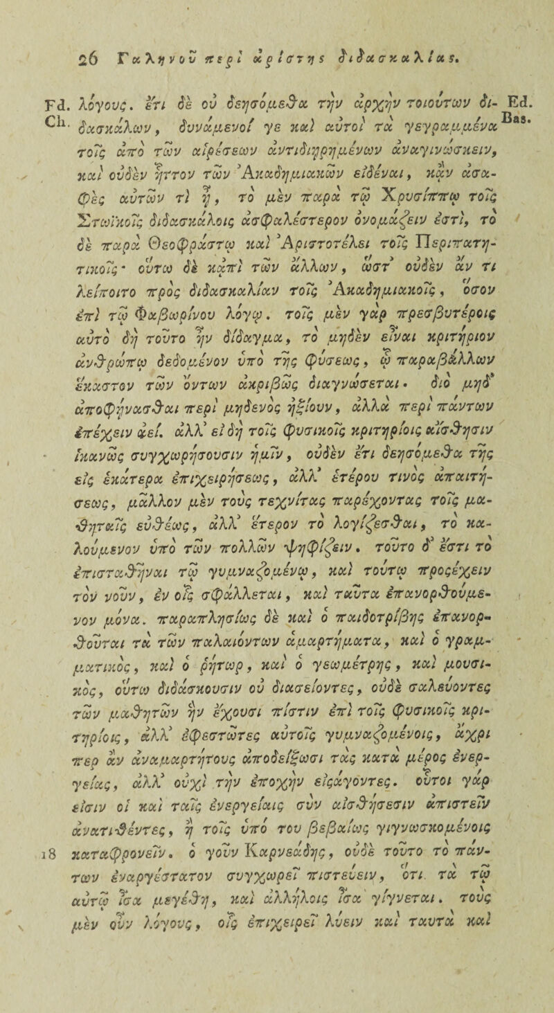 $6 Τχληνον κεξΐ κτίστης διδασκαλίας. Γ(ϊ. λίγους, ετι δέ ου δεησίμε&α την αρχήν το ιόντων δι- Ε«1. δασκάλων, δυνάμενοί γε καί αυτοί τα γεγραμμένα®ββ* τοΐς άπο των αιρέσεων άντιδτηρημένων άναγινωσκειν, και ου δεν ηττον των 3Ακαδημιακων είδέναι, καν ασα¬ φές αυτών τ\ η, το μεν παρά τω Χρυσίππω τοΐς 'ΣτωΓκοΐς διδασκάλοις άσφαλέστερον ονομάζειν έστι, το δε 7ταρά Θεοφράστω και 3 Αριττοτέλει τοΐς Ώεριπατη- τικοΐς' ουτω δέ κάπί των άλλων, ωστ ονδέν αν τι λείποιτο προς διδασκαλίαν τοΐς 3Ακαδημιακοΐς , οσον έπί τω Φαβωρίνου λίγω. τοΐς μεν γαρ πρεσβυτέρας αυτό δη τούτο ην δίδαγμα, το μηδέν είναι κριτήριου ανΑρωπω δεδομένου υπο της φυσεως, φ παραβ&λλων έκαστον των ίντων ακριβώς διαγνωσεται · διο μηδ άποφηνασΑαι περί μηδενος ηξίουν, άλλα περί πάντων έπέχειν άεί. άλλ' είδη τοΐς φυσικοΐς κριτηρίοις αίσδησιν ίκανως συγχωρησουσιν ημΐν, ουδέν έτι δεησομε&α της εις έκάτερα έπιχειρησεως, άλλ3 ετέρου τίνος απαιτη- σεως, μάλλον μέν τους τεχνίτας παρέχοντας τοΐς μα- -Θηταΐς ευθέως, άλέί έτερον το λογίζεσΑαι, το κα¬ λούμενου υπο των πολλών φηφίζειν. τούτο δ έστι το επίσταξηναι τω γυμναζομένω, και τουτω προςέχειν τον νουν, εν οΤς σφάλλεται, καί ταυτα επανορδουμε¬ νού μίνα. παραπλησίως δέ καί ο παιδοτρίβης έπανορ- Αουται τά των παλαιοντων αμαρτήματα, καί ο γραμ¬ ματικός , καί ο ρητωρ, καί ο γεωμέτρης, καί μουσι¬ κός, ουτω διδάσκουσιν ου διασείοντες, ουδέ σαλευοντες των μ,α&ητων ην έχουσι πίστιν επί τοΐς φυσικοΐς κρι- τηρίοις, άλλ3 εφεστωτες αυτοΐς γυμναζορίνοις, άχρι περ αν αναμάρτητους άποδείβωσι τας κατα μέρος ένερ- γείας, άλλ3 ούχί την εποχήν εϊςαγοντες. ουτοι γαρ εϊσιν οί καί ταΐς ένεργείαις συν αϊσΑησεσιν άπιστεΐν άνατιΰέντες, η τοΐς υπί του βεβαίως γιγνωσκομένοις ι8 καταφρονεΐν, ο γουν Καρνεάδης, ονδέ τούτο το παν- ' 1 , / (! \ ~ των εναργέστατου συγχωρει πιστευειν, οτι. τα τω αυτω Τσχ μεγέθη, καί άλληλοις Τσα' γίγνεται. τους μέν ουν λίγους, οΤς επιχειρεί λυειν καί ταυτα καί