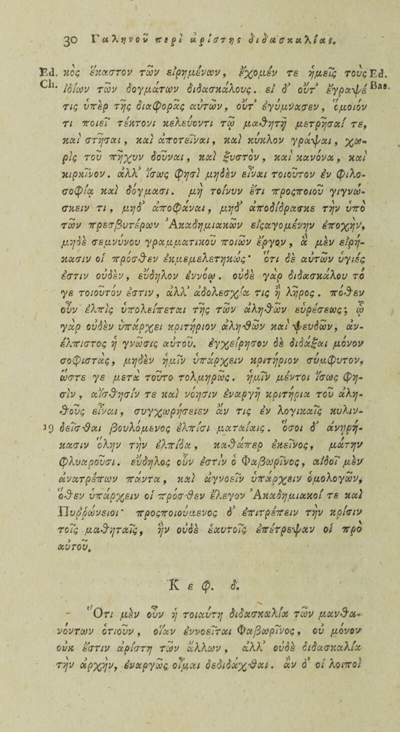 Είΐ. ηος έκαστον των είρη μενών, εχομέν τε ημείς τονςΤΑ. ιό ίων των δογμάτων διδασκάλους, εί δ* ουτ εγραψε ^38' τις υπέρ της διαφοράς αυτών, ουτ έγύμνασεν, ϊμοιόν τι 7τοιεΐ τίκτονι κελενοντι τω μα&ητη μετρησαί τε, κα/ στησαι, κα,' άποτειναι, κα^ κύκλον γράψαι, ρίς του πηχνν δούναι, κ&2 ξυστόν, καί κανόνα, κα/ κιρκινον. αλλ* ^τ&?£ μηδέν είναι τοιουτον έν φιλο¬ σοφία καί δόγμασι. μη τοίνυν ετι προςποιον γιγνω- σκε/ν τ/, αποφάναι, μηδ’ άποδίδρασκε την ντο των πρεσβυτερών Άκαδημιακων εϊςαγομενην εποχήν, σεμνυνου γραμματικόν ποιων ε'ργον, ά μεν είρη- κασιν οι προσδεν εκμεμελετηκως * οτι δε αυτών υγιές έστιν ου δ εν, ευδηλον εννοώ, ουδέ γάρ διδασκάλου τό γε τοιουτον έστιν, άλ?ί αδολεσχία τις η λάιρος. πόΰεν ουν ελπίς υπολείπεται της των αληθών εύρίσεως; ω γάρ ου δεν υπάρχει κριτηριον αληθών καί ψευδών, αν¬ έλπιστος η γνωσις αυτόν, έγχείρησον διδάξαι μόνον σοφιστάς, μηδέν ημΤν υπάρχειν κριτηριον σύαφυτον, ώστε γε μετά τούτο τολμηρως. ημΐν μέντοι Τσως φη- σίν , αΥσδ'ησίν τε καί νοησιν εναργή κριτήρια του αλη¬ θούς είναι, συγχωρησειεν αν τις εν λογικαΐς κυλιν- ^9 δεΤσ-θαι βουλόμενος έλπίσι ματαίχις. ιίσοι δ’ άνηρη- κασιν 'ολην την ελπίδα, κχ&άπερ εκείνος, μάτην φλυαρουσι. ευδηλος ουν έστιν ό ΦχβωρΤνος, αίδοΤ μεν άνατρίπων πάντα, καί αγνοεί.'ν υπάρχειν όμολογων, όΰεν υπάρχειν οί προσίλεν ελεγον Άκαδημιακοί τε και ΠυρρωνειοΓ προςποιοναενος ό3 έπιτρίπειν την κρίσιν τοΐς μαΰηταΐς, ην ουδέ έαυτοΐς επίτρεψαν οι προ αυτού. Κ ε φ. δ. * Οτι μέν ουν η τοιαντη διδασκαλία των μχν&χ* νοντων ότιουν , οΥαν εννοείται ΦχβωρΤνος, ον μονον ούκ εστιν άρίστη των άλλων, άλλί ουδέ διδασκαλία την αρχήν, έναργως οΤμαι δεδιδαχ*θαι. άν ό* οι λοιποί