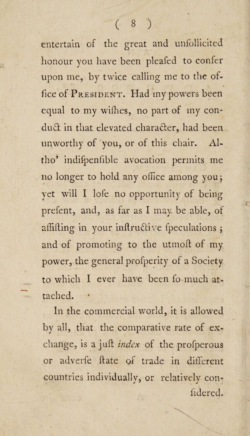 entertain of the great and uniollicited honour you have been pleafed to confer upon me, by twice calling me to the of¬ fice of President. Had my powers been equal to my wifties, no part of my con- dud in that elevated character, had been unworthy of you, or of this chair. Ah tho’ indifpenfible avocation permits me no longer to hold any office among youj yet will I lofe no opportunity of being prefent, and, as far as I may be able, of a (lifting in your inftrudive fpeculations j and of promoting to the utmoft of my power, the general profperity of a Society to which I ever have been fo much at¬ tached. In the commercial world, it is allowed by all, that the comparative rate of ex¬ change, is a juft index of the profperous or adverfe ftate of trade in different countries individually, or relatively con- fidered.