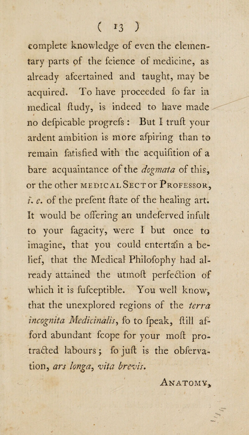 ( *3 ) complete knowledge of even the elemen¬ tary parts of the Science of medicine, as already afcertained and taught, may be acquired. To have proceeded fo far in medical ftudy, is indeed to have made 4 no defpicable progrefs : But I trull your ardent ambition is more afpiring than to remain fatisfied with the acquisition of a bare acquaintance of the dogmata of this, or the other medical Sect or Professor, u e. of the prefent hate of the healing art. It would be offering an undeferved infult to your fagacity, were 1 but once to imagine, that you could entertain a be¬ lief, that the Medical Philofophy had al¬ ready attained the utmoh perfection of which it is fufceptible. You well know, that the unexplored regions of the terra incognita Medicinalis, fo to fpeak, hill af¬ ford abundant fcope for your moh pro¬ tracted labours \ fo juh is the observa¬ tion, ars long a, vita brevis. Anatomy,