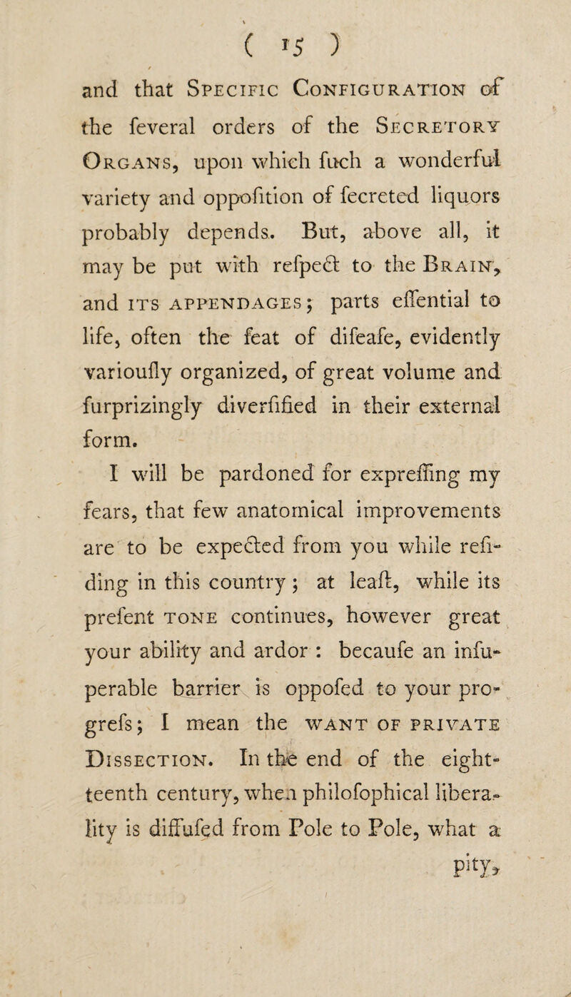 / j and that Specific Configuration of the feveral orders of the Secretory Organs, upon which fnch a wonderful variety and oppofition of fecreted liquors probably depends. But, above all, it may be put with refpedt to the Brain, and its appendages; parts efiential to life, often the feat of difeafe, evidently varioufly organized, of great volume and furprizingly diverfified in their external form. I will be pardoned for expreffing my fears, that few anatomical improvements are to be expected from you while rea¬ ding in this country ; at leaft, while its prefent tone continues, however great your ability and ardor : becaufe an infu* perable barrier is oppofed to your pro- grefs; I mean the want of private Dissection. In the end of the eight- teenth century, when philofophical libera¬ lity is diffufed from Pole to Pole, what a i