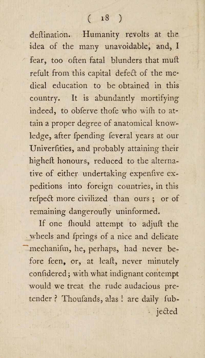 deflination. Humanity revolts at the idea of the many unavoidable, and, I fear, too often fatal blunders that mull refult from this capital defedt of the me* dical education to be obtained in this country. It is abundantly mortifying indeed, to obferve thofe who wifh to at¬ tain a proper degree of anatomical know- ledge, after fpending fevcral years at our Univerfities, and probably attaining their higheft honours, reduced to the alterna¬ tive of either undertaking expenfive ex¬ peditions into foreign countries, in this refpedt more civilized than ours ; or of remaining dangerouily uninformed. If one fhould attempt to adjuft the wheels and fprings of a nice and delicate mechanifm, he, perhaps, had never be¬ fore feen, or, at lead, never minutely confidered; with what indignant contempt would we treat the rude audacious pre¬ tender ? Thoufands, alas ! are daily fub- » je&ed