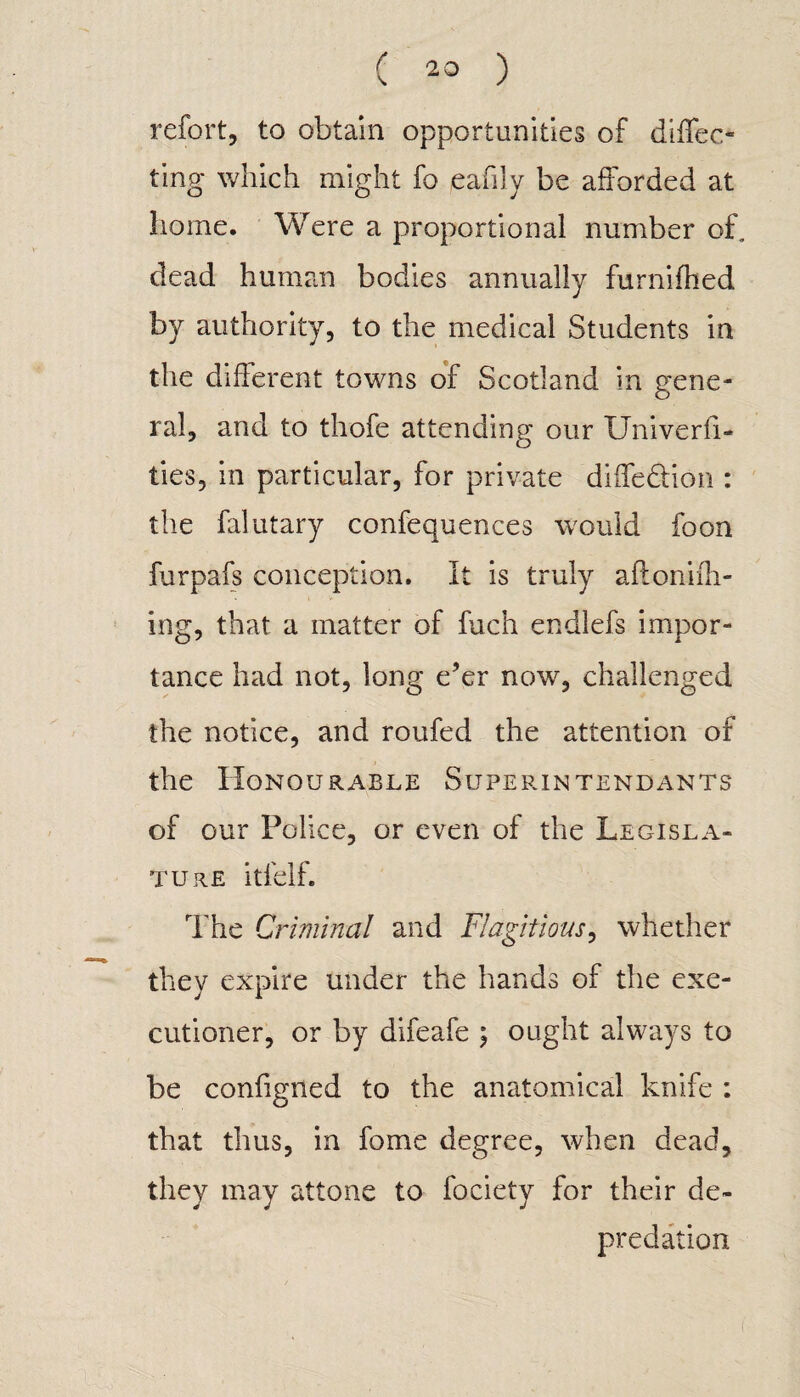 refort, to obtain opportunities of direc¬ ting which might fo eafily be afforded at home. Were a proportional number of, dead human bodies annually furnifhed by authority, to the medical Students in the different towns of Scotland in gene¬ ral, and to thofe attending our Univerfi- ties, in particular, for private diifedion : the falutary confequences would foon furpafs conception. It is truly afloniih- ing, that a matter of fuch endlefs impor¬ tance had not, long e’er now, challenged the notice, and roufed the attention of the Honourable Superintendants of our Police, or even of the Legisla¬ ture itl'elf. The Criminal and Flagitious, whether they expire under the hands of the exe¬ cutioner, or by difeafe ; ought always to be configned to the anatomical knife : that thus, in fome degree, when dead, they may attone to fociety for their de¬ predation