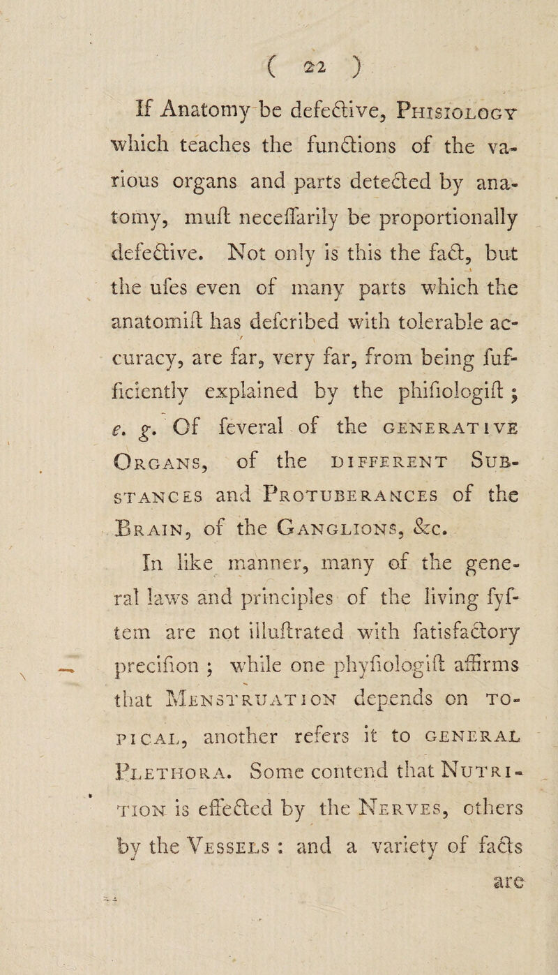 If Anatomy be defective, Phisiology which teaches the functions of the va¬ rious organs and parts dete&ed by ana¬ tomy, muff neceflarily be proportionally defective. Not only is this the fad, but the ufes even of many parts which the anatomid has defcribed with tolerable ac- > k curacy, are far, very far, from being dif¬ fidently explained by the phifiologift ; e. g. Of feveral of the generative Organs, of the different Sub¬ stances and Protuberances of the Brain, of the Ganglions, &c. In like manner, many of the gene¬ ral laws and principles of the living fyf- tem are not illuftrated with falisfactory precifion ; while one phyfiologift affirms that Menstruation depends on to¬ pical, another refers it to general Plethora. Some contend that Nutri¬ tion is effeded by the Nerves, others by the Vessels : and a variety of facts are