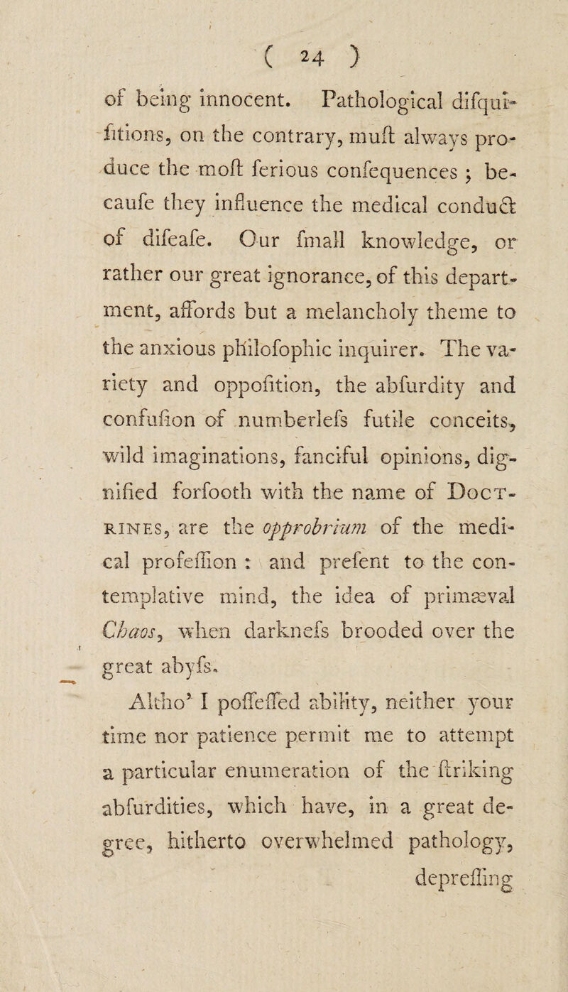 of being innocent. Pathological difquk fitions, on the contrary, mud always pro¬ duce the mod ferious confequences ; be- caufe they influence the medical condudt of difeafe. Our fmall knowledge, or rather our great ignorance, of this depart¬ ment, affords but a melancholy theme to the anxious philofophic inquirer. The va¬ riety and opposition, the abfurdity and confufion of numberlefs futile conceits, wild imaginations, fanciful opinions, dig¬ nified forfooth with the name of Doct¬ rines, are the opprobrium of the medi¬ cal profeffion : and prefent to the con¬ templative mind, the idea of primaeval Chaos, when darknefs brooded over the great abyfs. Altho5 I poiTeffed ability, neither your time nor patience permit me to attempt a particular enumeration of the finking ab fur dities, which have, in a great de¬ gree, hitherto overwhelmed pathology, deprefling