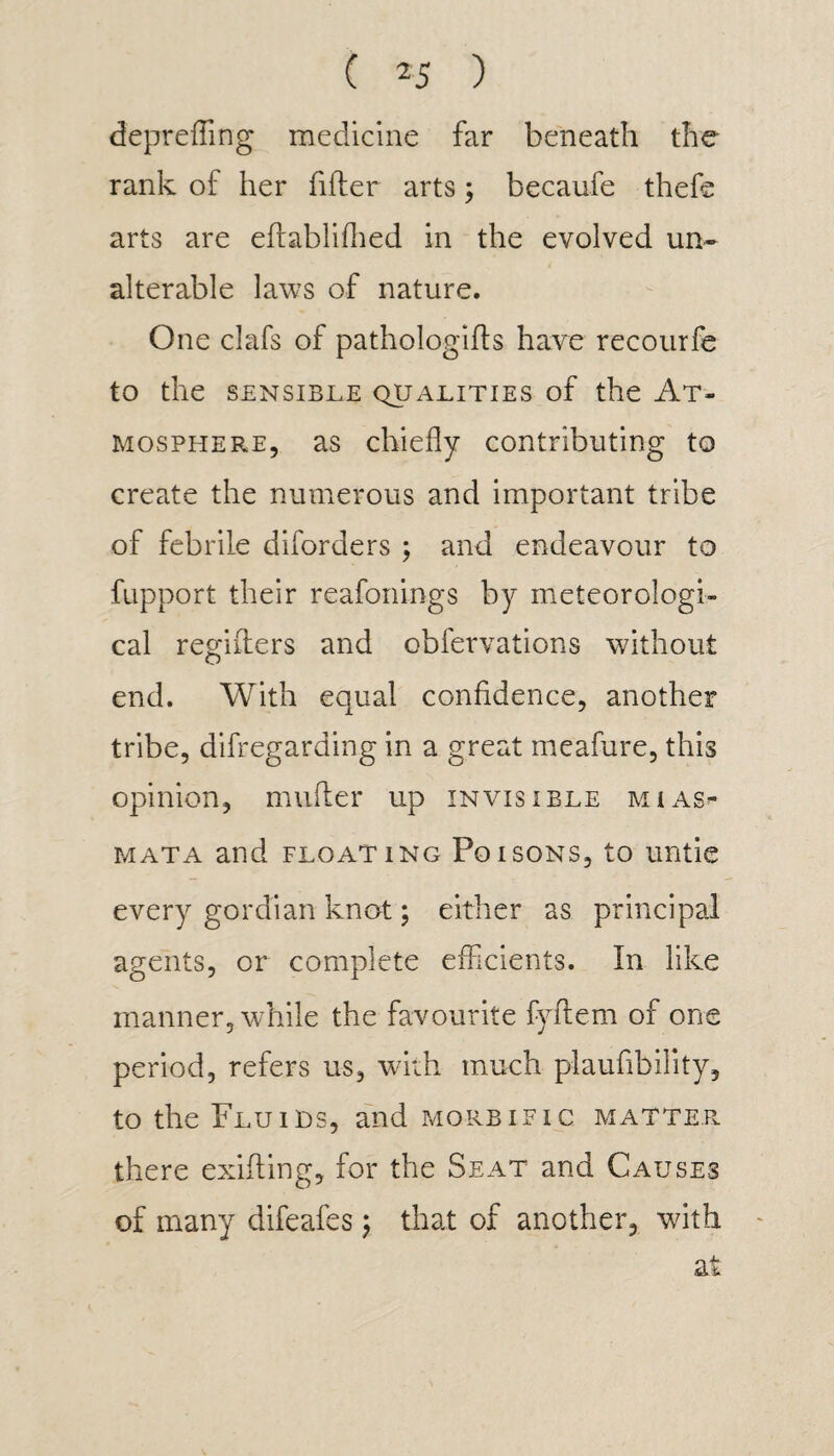 depr effing medicine far beneath the rank of her filter arts; becaufe thefe arts are eftabliflied in the evolved un¬ alterable laws of nature. One clafs of pathologies have recourfe to the SENSIBLE QUALITIES of the AT¬ MOSPHERE, as chiefly contributing to create the numerous and important tribe of febrile diforders $ and endeavour to fupport their reafonings by meteorologi¬ cal regifters and obfervations without end. With equal confidence, another tribe, difregarding in a great meafure, this opinion, mniter up invisible mias¬ mata and floating Poisons, to untie every gordian knot; either as principal agents, or complete efficients. In like manner, while the favourite fyftem of one period, refers us, with much plaufibility, to the Fluids, and morbific matter there exifling, for the Seat and Causes of many difeafes ; that of another, with at