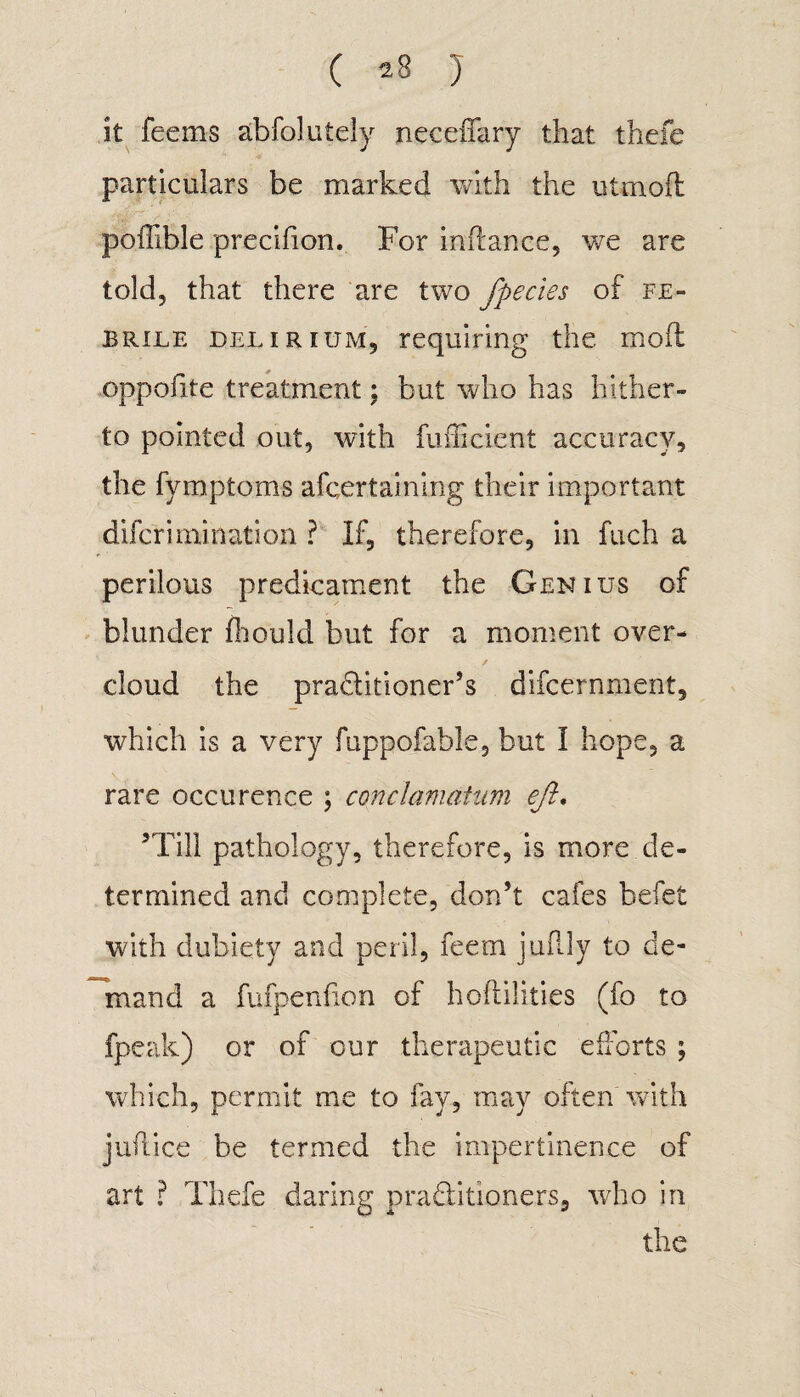 it feems abfoluiely neceffary that thefe particulars be marked with the uttnoft poffible precifion. For indance, we are told, that there are two fpecies of fe¬ brile delirium, requiring the mod oppofite treatment; but who has hither¬ to pointed out, with diffident accuracy, the fymptoms afcertaining their important dileriruination ? If, therefore, in fuch a perilous predicament the Genius of blunder fhould but for a moment over¬ cloud the pradtitioner’s difcernment, which is a very fuppofable, but I hope, a rare occurence ; conclamatum eft. ’Till pathology, therefore, is more de¬ termined and complete, don’t cafes befet with dubiety and peril, feem juflly to de¬ mand a fufpenfion of hoflilities (fo to fpeak) or of our therapeutic efforts ; which, permit me to fay, may often with juft ice be termed the impertinence of art ? Thefe daring pra&itioners, who in the