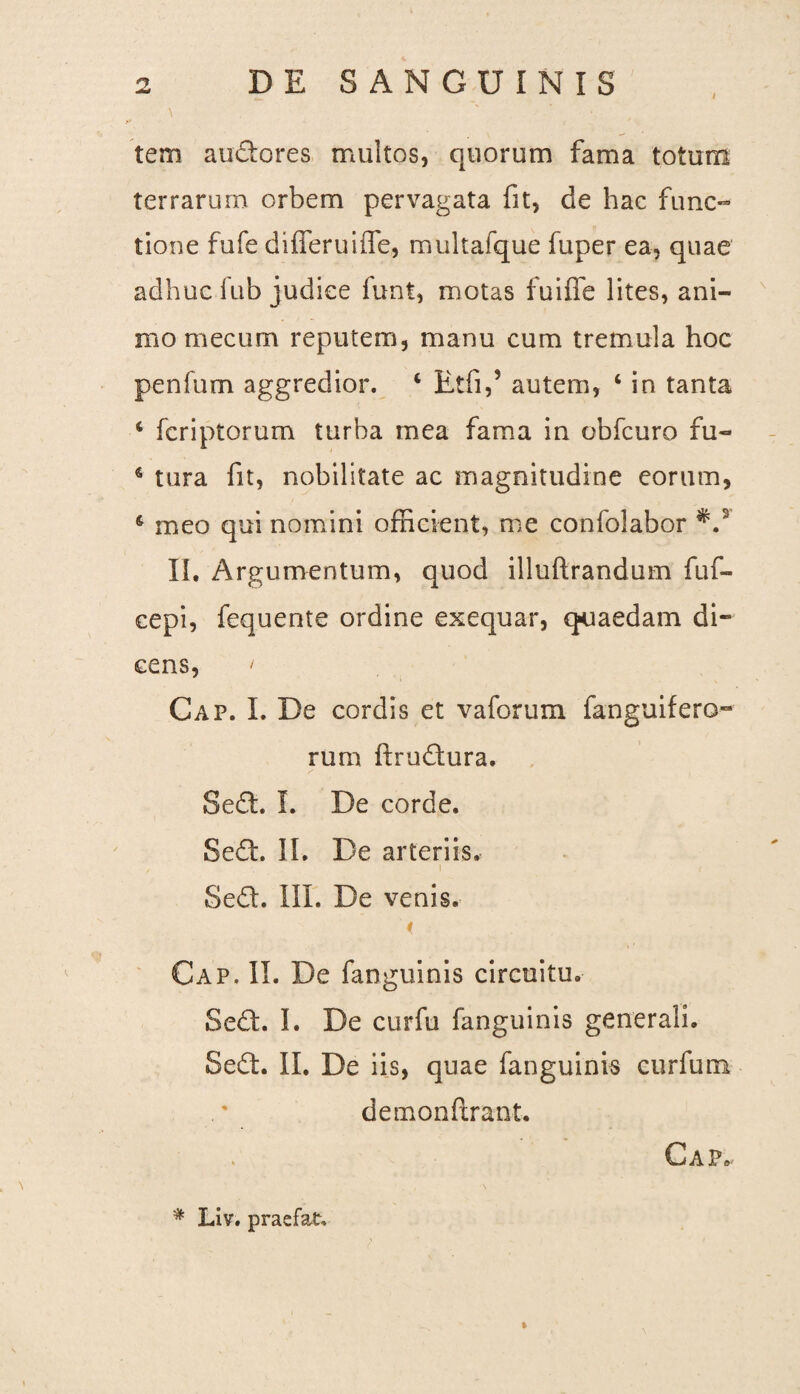 tem anciores multos, quorum fama totum terrarum orbem pervagata fit, de hac func¬ tione fufe differuifle, multafque fuper ea, quae adhuc fub judice funt, motas fuiffe lites, ani¬ mo mecum reputem, manu cum tremula hoc penium aggredior. ‘ Etfi,’ autem, ‘ in tanta 4 fcriptorum turba mea fama in obfcuro fu- 4 tura fit, nobilitate ac magnitudine eorum, 6 meo qui nomini officient, me confolabor *.3 II. Argumentum, quod illuftrandum fuf- cepi, fequente ordine exequar, quaedam di¬ cens, Gap. I. De cordis et vaforum fanguifero¬ rum ftrudura. Sed. I. De corde. Sed:. II. De arteriis. Sed. III. De venis. '< Gap. II. De fanguinis circuitu. Sed. I. De curfu fanguinis generali. Sed. II. De iis, quae fanguinis curfum demonftrant. . Gap »• # Liv. pracfat.
