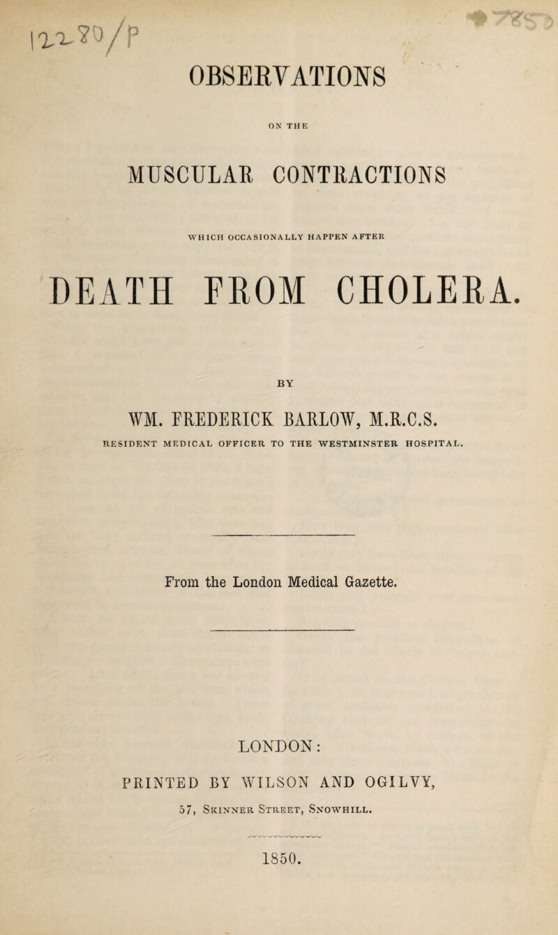 I11.W/P Jr,, OBSERVATIONS ON THE MUSCULAR CONTRACTIONS WHICH OCCASIONALLY HAPPEN AFTER DEATH FROM CHOLERA. BY WM. FREDERICK BARLOW, M.R.C.S. RESIDENT MEDICAL OFFICER TO THE WESTMINSTER HOSPITAL. From the London Medical Gazette. LONDON: PRINTED BY WILSON AND OGILVY, 57, Skinner Street, Snowhill. 1850.