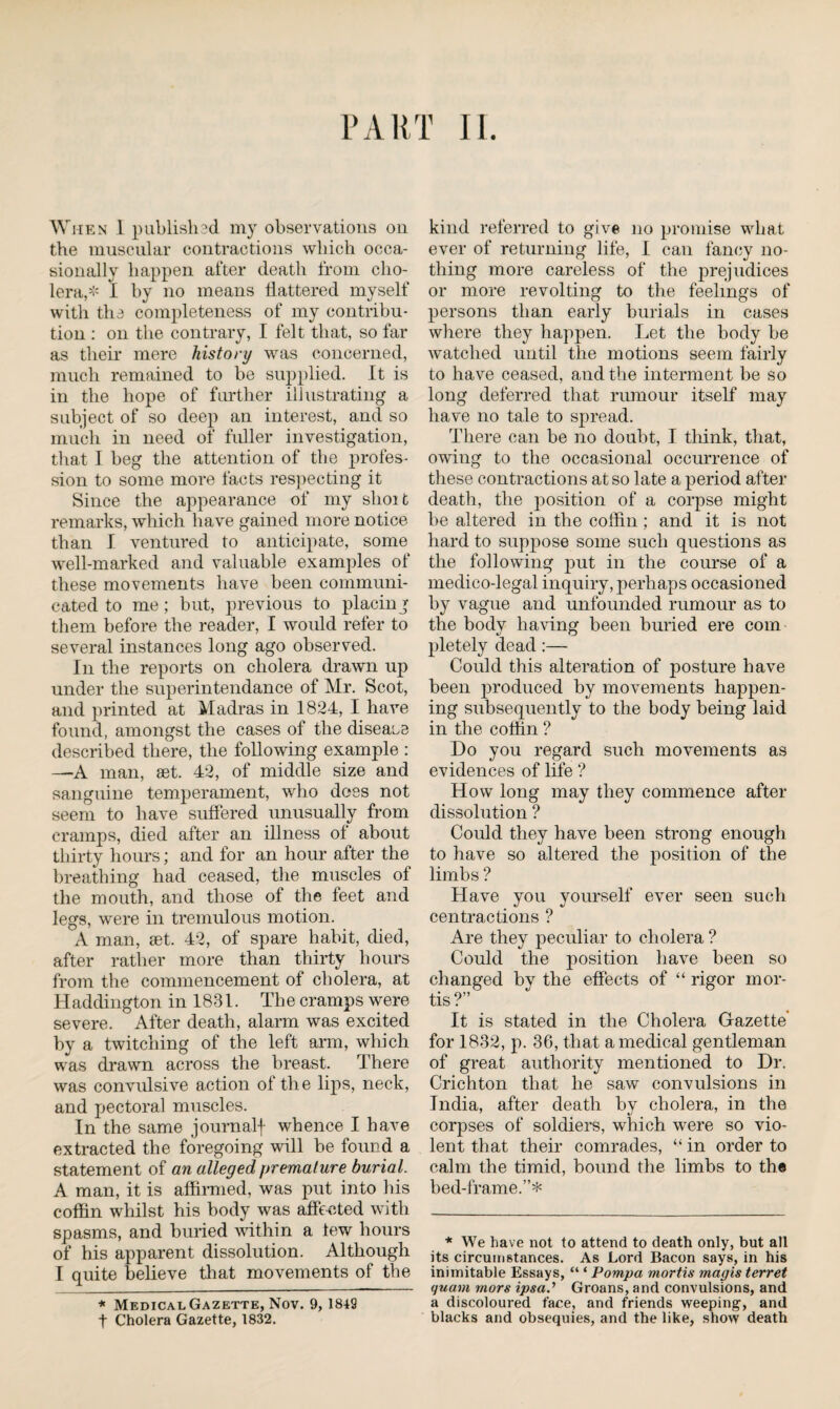 When 1 publish ad my observations on the muscular contractions which occa¬ sionally happen after death from cho¬ lera,* I by no means flattered myself with the completeness of my contribu¬ tion : on the contrary, I felt that, so far as then’ mere history was concerned, much remained to be supplied. It is in the hope of further illustrating a subject of so deep an interest, and so much in need of fuller investigation, that I beg the attention of the profes¬ sion to some more facts respecting it Since the appearance of my short remarks, which have gained more notice than I ventured to anticipate, some well-marked and valuable examples of these movements have been communi¬ cated to me; but, previous to placing them before the reader, I would refer to several instances long ago observed. In the reports on cholera drawn up under the superintendance of Mr. Scot, and printed at Madras in 1824, I have found, amongst the cases of the disease described there, the following example : —A man, set. 42, of middle size and sanguine temperament, who does not seem to have suffered unusually from cramps, died after an illness of about thirty hours; and for an hour after the breathing had ceased, the muscles of the mouth, and those of the feet and legs, were in tremulous motion. A man, set. 42, of spare habit, died, after rather more than thirty hours from the commencement of cholera, at Haddington in 1831. The cramps were severe. After death, alarm was excited by a twitching of the left arm, which was drawn across the breast. There was convulsive action of the lips, neck, and pectoral muscles. In the same journalf whence I have extracted the foregoing will be found a statement of an alleged premature burial. A man, it is affirmed, was put into his coffin whilst his body was affected with spasms, and buried within a tew hours of his apparent dissolution. Although I quite believe that movements of the * Medical Gazette, Nov. 9, 1849 t Cholera Gazette, 1832. kind referred to give no promise what ever of returning life, I can fancy no¬ thing more careless of the prejudices or more revolting to the feelings of persons than early burials in cases where they happen. Let the body be watched until the motions seem fairly to have ceased, and the interment be so long deferred that rumour itself may have no tale to spread. There can be no doubt, I think, that, owing to the occasional occurrence of these contractions at so late a period after death, the position of a corpse might be altered in the coffin; and it is not hard to suppose some such questions as the following put in the course of a medico-legal inquiry, perhaps occasioned by vague and unfounded rumour as to the body having been buried ere com pletely dead :—- Could this alteration of posture have been produced by movements happen¬ ing subsequently to the body being laid in the coffin ? Do you regard such movements as evidences of life ? How long may they commence after dissolution ? Could they have been strong enough to have so altered the position of the limbs ? Have you yourself ever seen such centractions ? Are they peculiar to cholera ? Could the position have been so changed by the effects of “ rigor mor¬ tis?” It is stated in the Cholera Gazette for 1832, p. 36, that a medical gentleman of great authority mentioned to Dr. Crichton that he saw convulsions in India, after death by cholera, in the corpses of soldiers, which were so vio¬ lent that then’ comrades, “ in order to calm the timid, bound the limbs to the bed-frame.”* * We have not to attend to death only, but all its circumstances. As Lord Bacon says, in his inimitable Essays, “ * Pompa mortis magis terret quam mors ipsa.’ Groans, and convulsions, and a discoloured face, and friends weeping-, and blacks and obsequies, and the like, show death