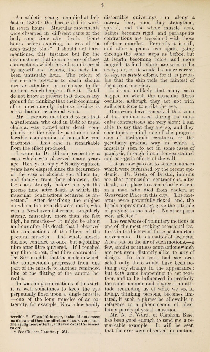 An athletic young man died at Bel¬ fast in 1832* *: the disease did its work in seven hours. Muscular movements were observed in different parts of the body some time after death. Some hours before expiring, he was of “ a deep indigo blue.” I should not have mentioned this instance but for the circumstance that in some cases of these contractions which have been observed by myself and friends, the body has been unusually livid. The colour of the surface previous to death should receive attention in reference to the motions which happen after it. But I do not know at present that there is any ground for thinking that their occurring after uncommonly intense lividity is more than an accidental event. Mr. Lawrence mentioned to me that a gentleman, who died in 1832 of rapid cholera, was tinned after death com¬ pletely on the side by a strange and forcible combination of muscular con¬ tractions. This case is remarkable from the effect produced. I wrote to Dr. Sibson respecting a case which was observed many years ago. He says, in reply, “ Nearly eighteen years have elapsed since the occurrence of the case of cholera you allude to; and though, from tlieir character, the facts are strongly before me, yet the precise time after death at which the muscular contractions occurred is for¬ gotten.” After describing the subject on whom the remarks were made, who was a Newhaven fisherman, singularly strong, muscular, more than six feet high, he remarks—“ It might be about an hour after his death that I observed the contractions of the fibres of the pectoral muscles. The whole muscle did not contract at once, but adjoining fibre after fibre quivered. If I touched any fibre at rest, that fibre contracted.” Dr. Sibson adds, that the mode in which the contractions progressed from one part of the muscle to another, reminded him of the flitting of the aurora bo¬ realis. In watching contractions of this sort, it is well sometimes to keep the eye perpetually fixed upon a single muscle, —one of the long muscles of an ex¬ tremity, for example. Now a few hardly terrible.” When life is over, it should not amaze us if now and then the affection of survivors blind their judgment utterly, and even cause the senses to err. * See Cholera Gazette, p. 251. discernible quiverings run along a narrow line; anon they strengthen, spread, and the whole muscle acts, bellies, becomes rigid, and perhaps its contractions are associated with those of other muscles. Presently it is still, and after a pause acts again, going through the same steps as before, but at length becoming more and more languid, its final efforts are seen to die away; or, as it would be more correct to say, its visible efforts, for it is proba¬ ble that the skin veils the faintest of them from our view. It is not unlikely that many cases happen in which the muscular fibres oscillate, although they act not with sufficient force to strike the eye. Observers have remarked that some of the motions seen during the mus¬ cular contractions are very slow: I am able to say that they are so, and they sometimes remind one of the progres¬ sion of tardigrade creatures, or the peculiarly gradual way in which a muscle is seen to act in some cases of paralysis, through dint of long-sustained and energetic efforts of the will. Let us now pass on to some instances which were furnished by the recent epi¬ demic. Dr. Green, of Bristol, informs me that “ muscular contractions, after death, took place to a remarkable extent in a man who died from cholera at Grosvenor Place in this city. The fore¬ arms were powerfully flexed, and, the hands approximating, gave the attitude of praying to the body. No other parts were affected.” The semblance of voluntary motions is one of the most striking occasional fea¬ tures in the history of these post-mortem movements. It is a matter of accident. A few put on the air of such motions,—a few, amidst countless contractions which are not even distantly alike to any of design. In this case,- had one arm acted only, there would have been no¬ thing very strange in the appearance ; but both arms happening to act toge¬ ther, and to be influenced in precisely the same manner and degree,—an atti¬ tude, reminding us of what we see in living, thinking persons, becomes imi¬ tated, if such a phrase be allowable in reference to a phenomenon of abso lutely j3urely physical causation. Mr. N. B. Ward, of Clapham Rise, has been good enough to send me a re¬ markable example. It will be seen that the eyes were observed in motion,