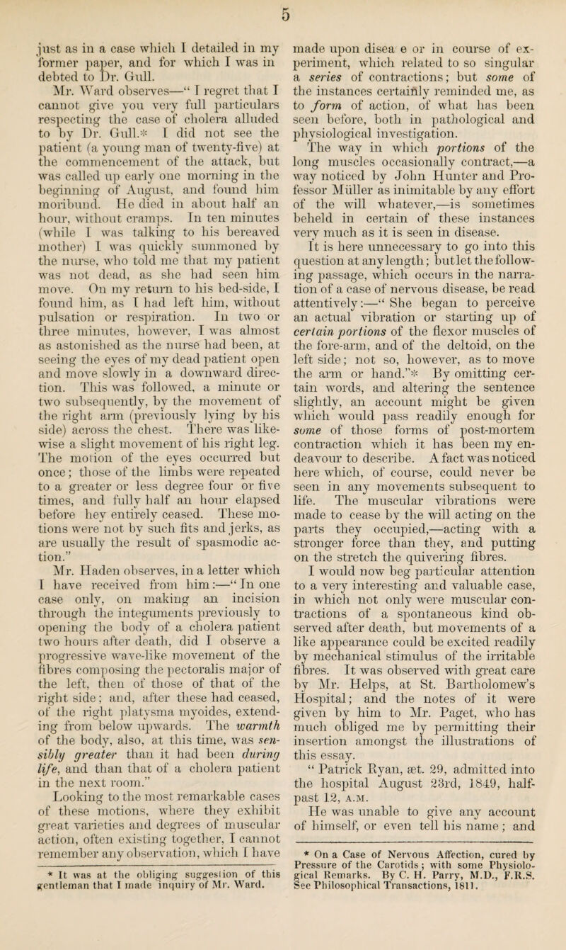 just as in a case which I detailed in my former paper, and for which I was in debted to Dr. Gull. Mr. Ward observes—“ I regret that I cannot give you very full particulars respecting the case of cholera alluded to by Dr. Gull.* I did not see the patient (a young man of twenty-five) at the commencement of the attack, but was called up early one morning in the beginning of August, and found him moribund. He died in about half an hour, without cramps. In ten minutes (while I was talking to his bereaved mother) I was quickly summoned by the muse, who told me that my patient was not dead, as she had seen him move. On my return to his bed-side, I found him, as I had left him, without pulsation or respiration. In two or three minutes, however, I was almost as astonished as the nurse had been, at seeing the eyes of my dead patient open and move slowly in a downward direc¬ tion. This was followed, a minute or two subsequently, by the movement of the right arm (previously lying by his side) across the chest. There was like¬ wise a slight movement of his right leg. The motion of the eyes occurred but once; those of the limbs were repeated to a greater or less degree four or five times, and fully half an hour elapsed before hey entirely ceased. These mo¬ tions were not by such fits and jerks, as are usually the result of spasmodic ac¬ tion.” Mr. Haden observes, in a letter which I have received from him:—“ In one case only, on making an incision through the integuments previously to opening the body of a cholera patient two hours after death, did I observe a progressive wave-like movement of the fibres composing the pectoralis major of the left, then of those of that of the right side ; and, after these had ceased, of the right platysma myoides, extend¬ ing from below upwards. The warmth of the body, also, at this time, was sen¬ sibly greater than it had been during life, and than that of a cholera patient in the next room.” Looking to the most remarkable cases of these motions, where they exhibit great varieties and degrees of muscular action, often existing together, I cannot remember any observation, which I have * It was at the obliging suggeslion of this gentleman that I made inquiry of Mr. Ward. made upon disea e or in course of ex¬ periment, which related to so singular a series of contractions; but some of the instances certainly reminded me, as to form of action, of what has been seen before, both in pathological and physiological investigation. The way in which portions of the long muscles occasionally contract,—a way noticed by John Hunter and Pro¬ fessor Muller as inimitable by any effort of the will whatever,—is sometimes beheld in certain of these instances very much as it is seen in disease. It is here unnecessary to go into this question at any length; butlet the follow¬ ing jmssage, which occurs in the narra¬ tion of a case of nervous disease, be read attentively:—“ She began to perceive an actual vibration or starting up of certain portions of the flexor muscles of the fore-arm, and of the deltoid, on the left side; not so, however, as to move the arm or hand.”* By omitting cer¬ tain words, and altering the sentence slightly, an account might be given which would pass readily enough for some of those forms of post-mortem contraction which it has been my en¬ deavour to describe. A fact was noticed here which, of course, could never be seen in any movements subsequent to life. The muscular vibrations were made to cease by the will acting on the parts they occujned,—acting with a stronger force than they, and putting on the stretch the quivering fibres. I would now beg particular attention to a very interesting and valuable case, in which not only were muscular con¬ tractions of a spontaneous kind ob¬ served after death, but movements of a like ajipearance could be excited readily by mechanical stimulus of the irritable fibres. It was observed with great care by Mr. Helps, at St. Bartholomew’s Hospital; and the notes of it were given by him to Mr. Paget, who has much obliged me by permitting their insertion amongst the illustrations of this essay. “ Patrick Byan, set. 29, admitted into the hospital August 23rd, 1849, half¬ past 12, A.M. He was unable to give any account of himself, or even tell his name; and * On a Case of Nervous Affection, cured by Pressure of the Carotids; with some Physiolo¬ gical Remarks. By C. H. Parry, M.D., F.R.S. See Philosophical Transactions, 1811.