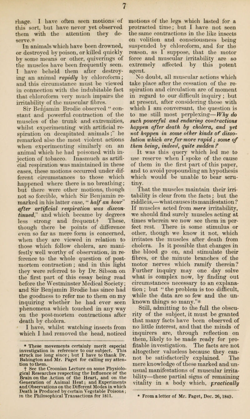 rhage. I have often seen motions of this sort, but have never yet observed them with the attention they de¬ serve.* In animals which have been drowned, or destroyed by poison, or killed quickly by some means or other, quiverings of the muscles have been frequently seen. I have beheld them after destroy¬ ing an animal rapidly by chloroform; and this circumstance must be viewed in connection with the indubitable fact that chloroform very much impairs the irritability of the muscular fibres. Sir Benjamin Brodie observed “ con¬ stant and powerful contraction of the muscles of the trunk and extremities, whilst experimenting with artificial re¬ spiration on decapitated animalshe remarked also the most violent actions when experimenting similarly on an animal which he had poisoned with in¬ jection of tobacco. Inasmuch as artifi¬ cial respiration was maintained in these cases, these motions occurred under dif¬ ferent circumstances to those which happened where there is no breathing; but there were other motions, though not so forcible, which Sir Benjamin re¬ marked in his latter case, “ half an hour ’ after artificial respiration was discon¬ tinued” and which became by degrees less strong and frequent.f These, though there be points of difference even so far as mere form is concerned, when they are viewed in relation to those which follow cholera, are mani¬ festly well worthy of observation, in re¬ ference to the whole question of post¬ mortem contraction; and in this light they were referred to by Dr. Sibson on the first part of this essay being read before the Westminster Medical Society; and Sir Benjamin Brodie has since had the goodness to refer me to them on my inquiring whether he had ever seen phenomena which touched in any way on the post-mortem contractions after death by cholera. I have, whilst watching insects from which I had removed the head, noticed * These movements certainly merit especial investigation in reference to our subject. This struck me long since; but I have to thank Dr. Babington and Mr. Paget for calling my atten¬ tion to them. f See the Croonian Lecture on some Physiolo¬ gical Researches respecting the Influence of the Brain on the Action of the Heart, and on the Generation of Animal Heat; and Experiments and Observations on the Different Modes in which Death is Produced by certain Vegetable Poisons; m the Philosophical Transactions for 1811. motions of the legs which lasted for a protracted time; but I have not seen the same contractions in the like insects on volition and consciousness being suspended by chloroform, and for the reason, as I suppose, that the motor force and muscular irritability are so extremely affected by this potent agent. No doubt, all muscular- actions which take place after the cessation of the re¬ spiration and circulation are of moment in regard to our difficult inquiry; but at present, after considering those with which I am conversant, the question is to me still most perplexing—Why do such powerful and enduring contractions happen after death by cholera, and yet not happen in some other kinds of disso¬ lution which are far more rapid ; some of them being, indeed, quite sudden ? It was tills query which led me to use reserve when I spoke of the cause of them in the first part of this paper, and to avoid propounding an hypothesis which would be unable to bear scru¬ tiny. That the muscles maintain their irri¬ tability is clear from the facts ; but the riddle is,—wliat causes its manifestation ? If muscles acted from mere irritability, we should find surely muscles acting at times wherein we now see them in per¬ fect rest. There is some stimulus or other, though we know it not, which irritates the muscles after death from cholera. Is it possible that changes in the blood go on, and stimulate their fibres, or the minute branches of the motor nerves which ramify therein? Further inquiry may one day solve what is complex now, by finding out circumstances necessary to an explana¬ tion ; but “ the problem is too difficult, while the data are so few and the un¬ known things so many.”* Still, admitting to the full the obscu¬ rity of the subject, it must he granted that many facts have been observed of no little interest, and that the minds of inquirers are, through reflection on them, likely to be made ready for pro¬ fitable investigation. The facts are not altogether valueless because they can¬ not be satisfactorily explained. The mere knowledge of these marked and un¬ usual manifestations of muscular irrita¬ bility—these partial signs of remaining vitality in a body which, practically * From a letter of Mr. Paget, Dec. 26, 1849.
