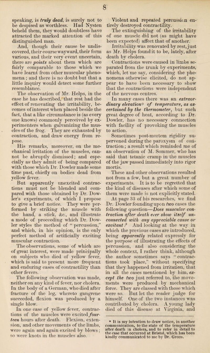 speaking, is truly dead, is surely not to be despised as worthless. Had Nysten beheld them, they would doubtless have attracted the marked attention of this distinguished man. And, though tlieir cause be undis¬ covered, their course wayward, their form various, and their very event uncertain, there are points about them which are fairly comparable to those which we have learnt from other muscular pheno¬ mena ; and there is no doubt but that a little inquiry would detect some further resemblance. The observation of Mr. Helps, in the case he has described, that rest had the effect of renovating the irritability, be¬ comes of interest when placed beside the fact, that a like circumstance is (as every one knows) commonly perceived by ex¬ perimenters when galvanizing the mus¬ cles of the frog. They are exhausted by contraction, and draw energy from re¬ pose. His remarks, moreover, on the me¬ chanical irritation of the muscles, can¬ not be abruptly dismissed; and espe¬ cially as they admit of being compared with those which Dr. Dowler made some time j>ast, chiefly on bodies dead from yellow fever. But apparently unexcited contrac¬ tions must not be blended and com¬ pared with those obtained by Dr. Dow- ler’s experiments, of which I propose to give a brief notice. They were per¬ formed by striking the muscle with the hand, a stick, &c., and illustrate a mode of proceeding which Dr. Dow¬ ler styles the method of “ percussion,” and which, in his opinion, is the only perfect method of artificially exciting muscular contraction. The observations, some of which are of great interest, were made principally on subjects who died of yellow fever, which is said to present more frequent and enduring cases of contractility than other fevers. The following observation was made, neither on any kind of fever, nor cholera. In the body of a German, who died after fracture of the leg, whereto gangrene succeeded, flexion was produced by a single blow. In one case of yellow fever, contrac¬ tions of the muscles were excited four¬ teen hours after death. Flexion, exten¬ sion, and other movements of the limbs, were again and again excited by blows ; so were knots in the muscles also. Violent and repeated percussion en¬ tirely destroyed contractility. The extinguishing of the irritability of one muscle did not (as might have been expected) affect that of another. Irritability was renovated by rest, just as Mr. Helps found it to be, lately, after death by cholera. Contractions were caused in limbs se¬ parated from the trunk by experiments, which, let me say, considering the phe¬ nomena otherwise elicited, do not ap¬ pear to have been necessary to show that the contractions were independent of the nervous centres. In many cases there was an extraor¬ dinary elevation* of temperature, as as¬ certained by the thermometer, but such great degree of heat, according to Dr. Dowler, has no necessary connection with facility of provoking the muscles to action. Sometimes post-mortem rigidity su¬ pervened during the paroxysm of con¬ traction; a result which reminded me of an observation of M. Sommer, who has said that tetanic cramp in the muscles of the jaw passed immediately into rigor mortis. These and other observations resulted not from a few, but a great number of experiments. It is to be regretted that the kind of diseases after which some of them were made is not explicitly stated. At page 33 of his researches, we find Dr. Dowler founding upon two cases the following question—Does muscular con¬ traction af ter death ecer show itself un¬ connected with any appreciable cause or excitant P And looking at the way in which the previous cases are introduced, being apparently related expressly for the purpose of illustrating the effects of percussion, and also considering the whole context, I rather think, although the author sometimes says “ contrac¬ tions took place,” without specifying that they happened from irritation, that in all the cases mentioned by him, ex¬ cept the two just referred to, the move¬ ments were produced by mechanical force. They are classed with those which were so. But let the reader judge for himself. One of the two instances was contributed by cholera. A young lady died of this disease at Virginia, and * It is my intention to draw notice, in another communication, to the state of the temperature after death in cholera, and to refer in detail to the case that occurred at Bristol, which has been kindly communicated to me by Dr. Green.