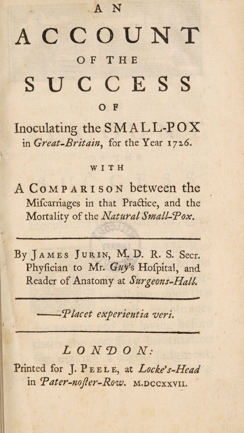 AN ACCOUNT O F T H E SUCCESS O F Inoculating the S M A L L-P O X in Great-Britain^ for the Year 17x6* WITH A Comparison between the Mifcarriages in that Practice, and the Mortality of the Natural Small-Box. By J ames JuriNj M. D. R. S. Seer. Phyfician to Mr. Guys Hofpital, and Reader of Anatomy at Surgeons-HalL ■-!'Placet experientia rucri. LONDON: Printed for J. Peele, at Locke's-Head in Tater-noJter-Row. m.dccxxvii.