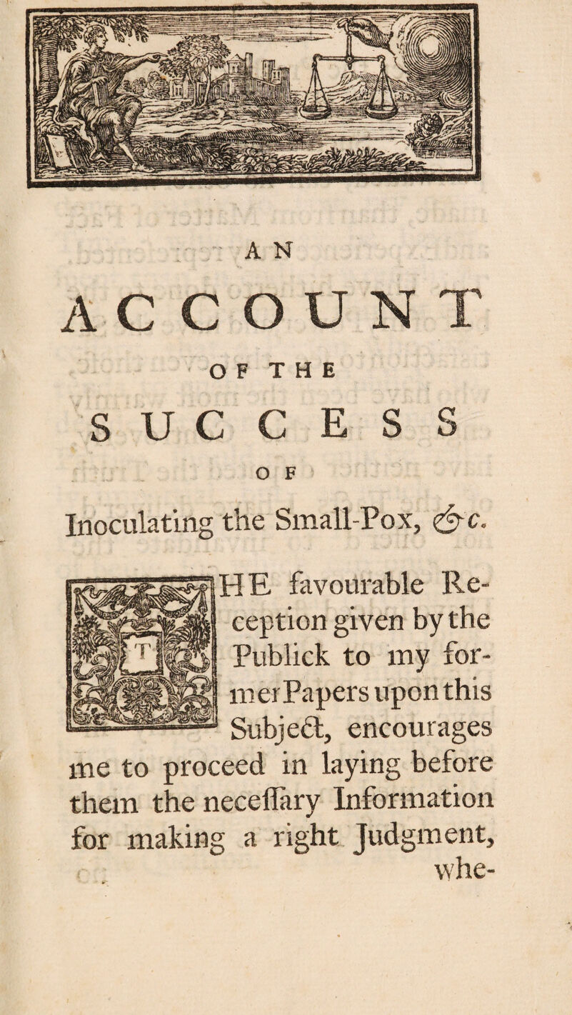 A N ACCOUN O F T H E . . -r — ib i . . SUCCESS O F Inoculating the Small-Pox, -IE favourable Re¬ ception given by the Publick to my for- merPapers upon this Subjedl, encourages me to proceed in laying before them the neceflary Information for making a right Judgment, whe-