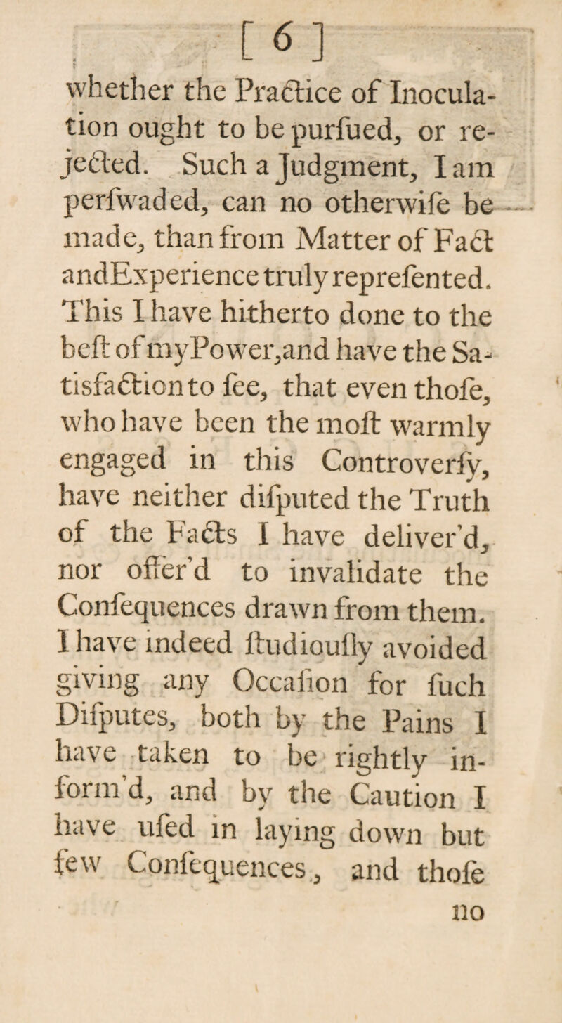 f6] t - whether the Practice of Inocula¬ tion ought to be purfued, or re¬ jected. Such a Judgment, I am perfwaded, can no otherwife be made, than from Matter of FaCt andExperience truly reprefented. This I have hitherto done to the belt of myPower,and have the Sa¬ tisfaction to fee, that even thofe, who have been the molt warmly engaged in this Controverfy, have neither difputed the Truth of the FaCts I have deliver’d, nor offer’d to invalidate the Confequences drawn from them. I have indeed ftudioufly avoided giving any Occafion for fuch Difputes, both by the Pains I have taken to be rightly in¬ form d, and by the Caution I have tiled in laying down but few Conferences., and thofe no