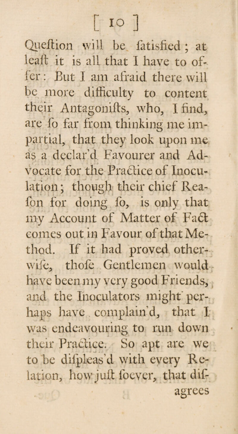 Quell ion will be fatisfied ; at lealt it is all that I have to of- fer: Eut I am afraid there will be more difficulty to content their Antagonifts, who, I find, are lb far from thinking me im¬ partial, that they look upon me as a declar’d Favourer and Ad¬ vocate for the Practice of Inocu¬ lation ; though their chief Rea- * fon for doing fo, is only that my Account of Matter of Fact comes out in Favour of that Me¬ thod. If it had proved other- wife, thole Gentlemen would have been my very good Friends, and the Inoculators might' per¬ haps have complain’d, that I was endeavouring to run down their Practice. So apt are we •ir ... ^ to be difpleas’d with every Re¬ lation, hovvjutt loever, that dis¬ agrees