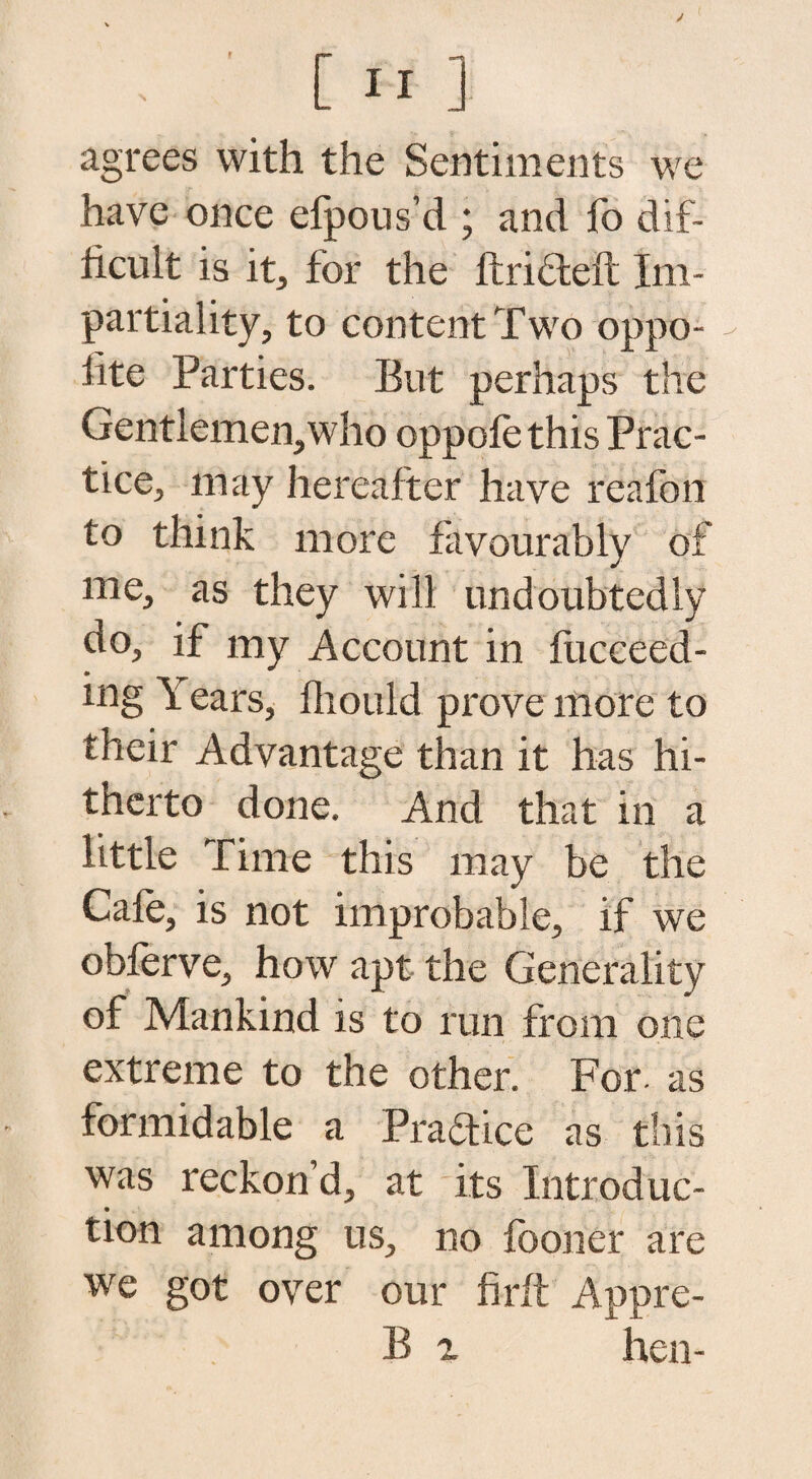 agrees with the Sentiments we have once efpous’d ; and fo dif¬ ficult is it, for the lfri6left Im¬ partiality, to content Two oppo¬ site Parties. But perhaps the Gentlemen,who oppofe this Prac¬ tice, may hereafter have reafon to think more favourably of me, as they will undoubtedly do, if my Account in fucceed- mg i ears, Should prove more to their Advantage than it has hi¬ therto done. And that in a little Time this may be the Cafe, is not improbable, if we obferve, how apt the Generality of Mankind is to run from one extreme to the other. For. as formidable a Practice as this was reckon’d, at its Introduc- tion among us, no fooner are we got over our firft Appre- B z hen-