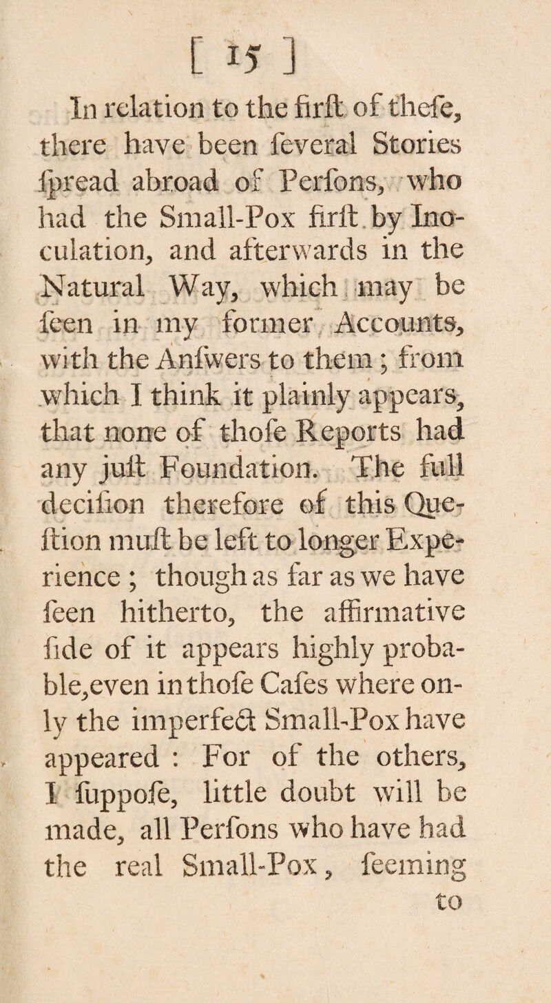 In relation to the firft of thefe, there have been feveral Stories lpread abroad of Perfons, who had the Small-Pox firft by Ino¬ culation, and afterwards in the Natural Way, which may be feen in my former Accounts, with the Anfwers to them; from which I think it plainly appears, that none of thofe Reports had any juft Foundation. The full dediion therefore of this Que? ftion mull be left to longer Expe¬ rience ; though as far as we have feen hitherto, the affirmative fide of it appears highly proba- ble,even in thofe Cafes where on¬ ly the im per fed Small-Pox have appeared : For of the others, I fuppofe, little doubt will be made, all Perfons who have had the real Small-Pox, feeming to