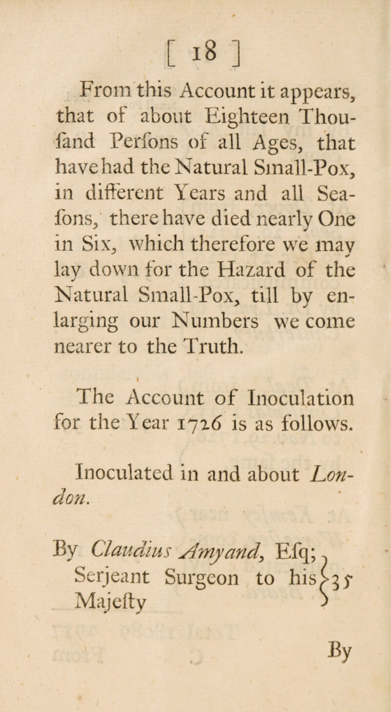 From this Account it appears, that of about Eighteen Thou- l'and Perfons of all Ages, that have had the Natural Small-Pox, in different Years and all Sea- fons, there have died nearly One in Six, which therefore we mav lay down for the Hazard of the Natural Small-Pox, till by en¬ larging our Numbers we come nearer to the Truth. • i The Account of Inoculation for the Year 1716 is as follows. Inoculated in and about Lon¬ don. By Claudius Amy and, Efq; Serjeant Surgeon to his Majeffy