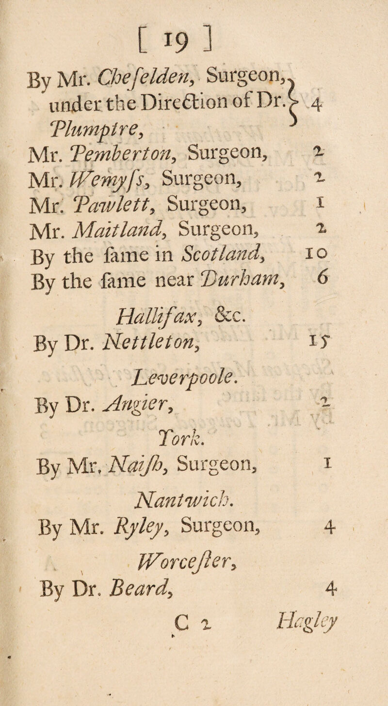 By Mr. Chefelden, Surgeon, under the Direction ot Dr. Tlumplre, Mr. Temberton, Surgeon, Mr. TVemy fs, Surgeon, Mr. Tawlett, Surgeon, Mr. Maitland, Surgeon, By the fame in Scotland, By the fame near Durham, HalBfax, &c. By Dr. Nettleton, L.e<verpoole. By Dr. Angier, Tork. By Mr, Nai/h, Surgeon, Nantn/ich. By Mr. Surgeon, Worcejler, By Dr. Beard, C a