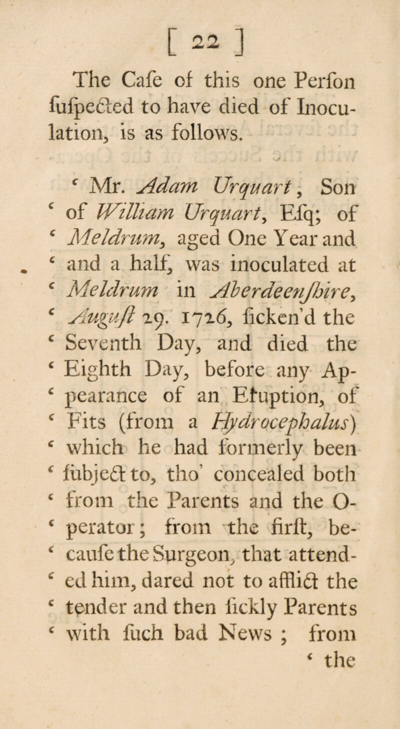 The Cafe of this one Perfon fufpedled to have died of Inocu¬ lation, is as follows. • j - i kJ + 4 Mr. Adam Urquart, Son 4 of W’litam Urquart, Efq; of 4 Meldrum, aged One Year and . 4 and a half, was inoculated at 4 Meldrum ' in Aberdeenjhire, 4 Aupuft 29. 1726, ficken’d the 4 Seventh Day, and died the 4 Eighth Day, before any Ap- 4 pearance of an Efuption, of 4 Fits (from a Hydrocephalus) 4 which he had formerly been 4 fiibjedto, tho’ concealed both 4 from the Parents and the O- 4 peratoi; from the frit, be- 4 caufe the Surgeon, that attend- 4 ed him, dared not to afflid the 4 tender and then iickly Parents 4 with fiich bad News ; from 4 the