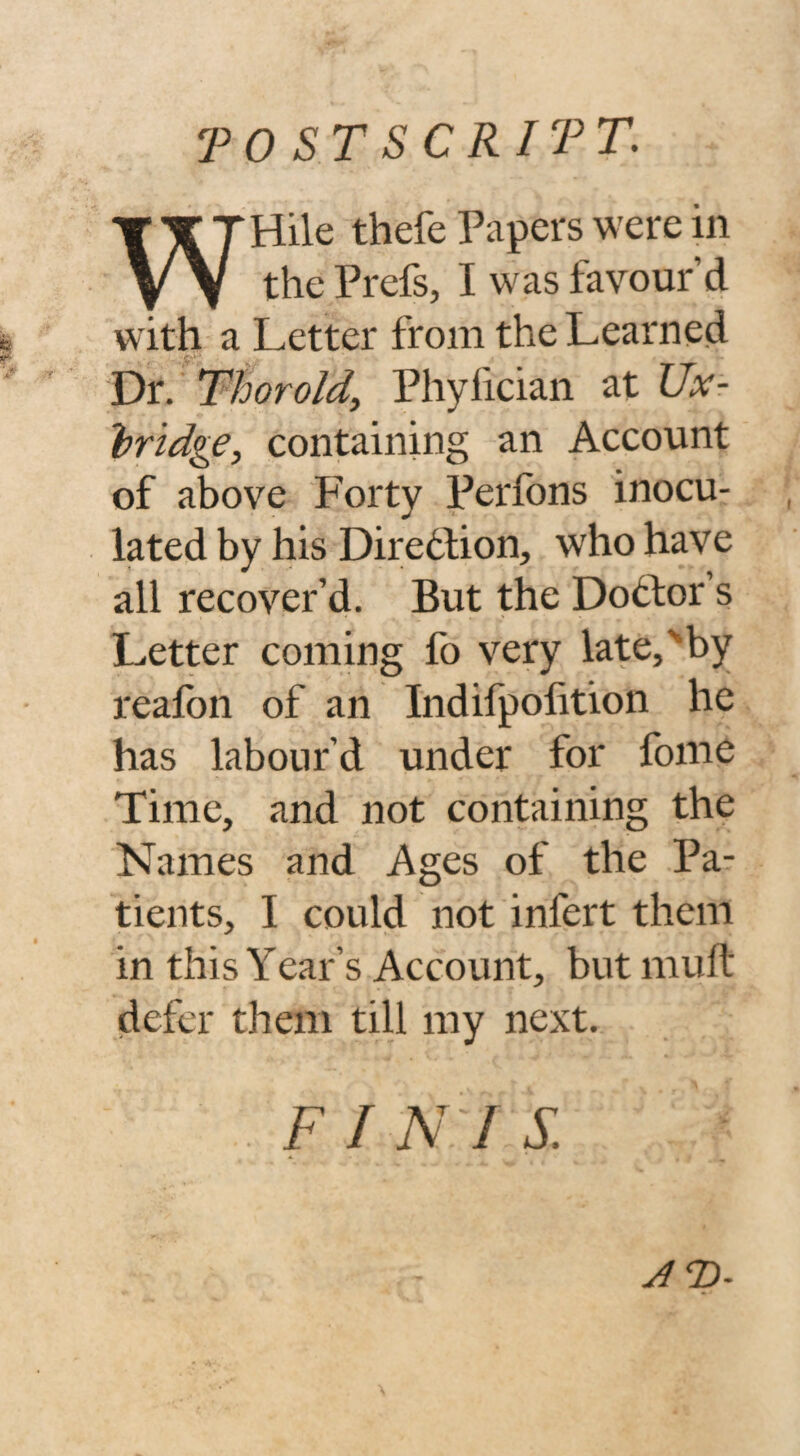 postscript: Hile thefe Papers were in vv the Prefs, I was favour d with a Letter from the Learned Dr. Thor old, Phylician at Ux¬ bridge, containing an Account of above Forty Perfbns inocu¬ lated by his Direction, who have all recover’d. But the Dodfor’s Letter coming fo very late,'by reafon of an Indifpofition he has labour’d under for fome Time, and not containing the Names and Ages of the Pa¬ tients, I could not infert them in this Year’s Account, but muft defer them till my next. F I N I S. AT>-