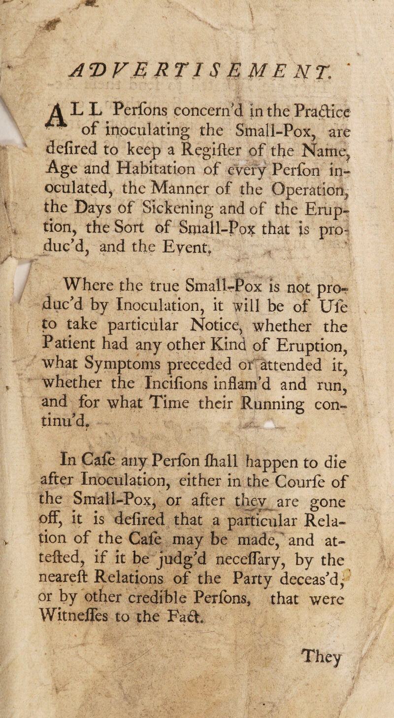 advertisement, ■ A L L Perfons concern'd in the Practice ^ of inoculating the Small-Pox, are defired to keep a Regifter of the Name, Age and Habitation of every Perfon in¬ oculated, the Manner of the Operation, the Days of Sickening and of the Erup¬ tion, the Sort of Small-Pox that is pro¬ duc’d, and the Event, Where the true SmalL-Pox is not pror duc’d by Inoculation, it will be of life to take particular Notice, whether the Patient had any other Kind of Eruption, what Symptoms preceded or attended it, whether the Incifions inflam’d and run, and for what Time their Running con¬ tinu’d. In Cafe any Perfon fhall happen to die after Inoculation, either in the Courfe of the Small-Pox, or after thev_are gone off, it is defired that a particular Rela¬ tion of the Cafe may be made, and at- tefted, if it be judg’d neceffary, by the neareft Relations of the Party deceas’d, or by other credible Perfbns, that were Witneffes to the Fa£F They