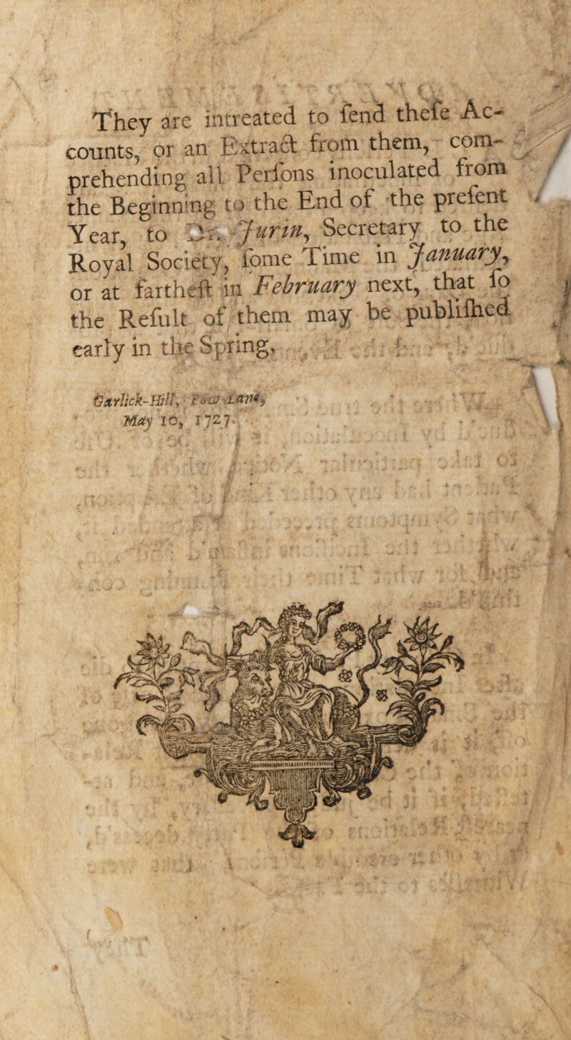 i 'They are intreated to fend thcfe Ac¬ counts,' or an Extrad from them, com- y / prehending all Perfons inoculated from the Beginning to the End of the prefent , Year, to lit. fur in, Secretary to the Royal Society, tome Time in January, or at fartheft in February next, that fo , the Refult of them may be publifned early in tlK Spring, ! _ ^ ■ -V- fX ■ •>- XJ. * V.J Garlick-Hill, Ion ian*, \ May io, 1727 s’ - ' — > v\ \ ' or,' i • 5 , ' * *