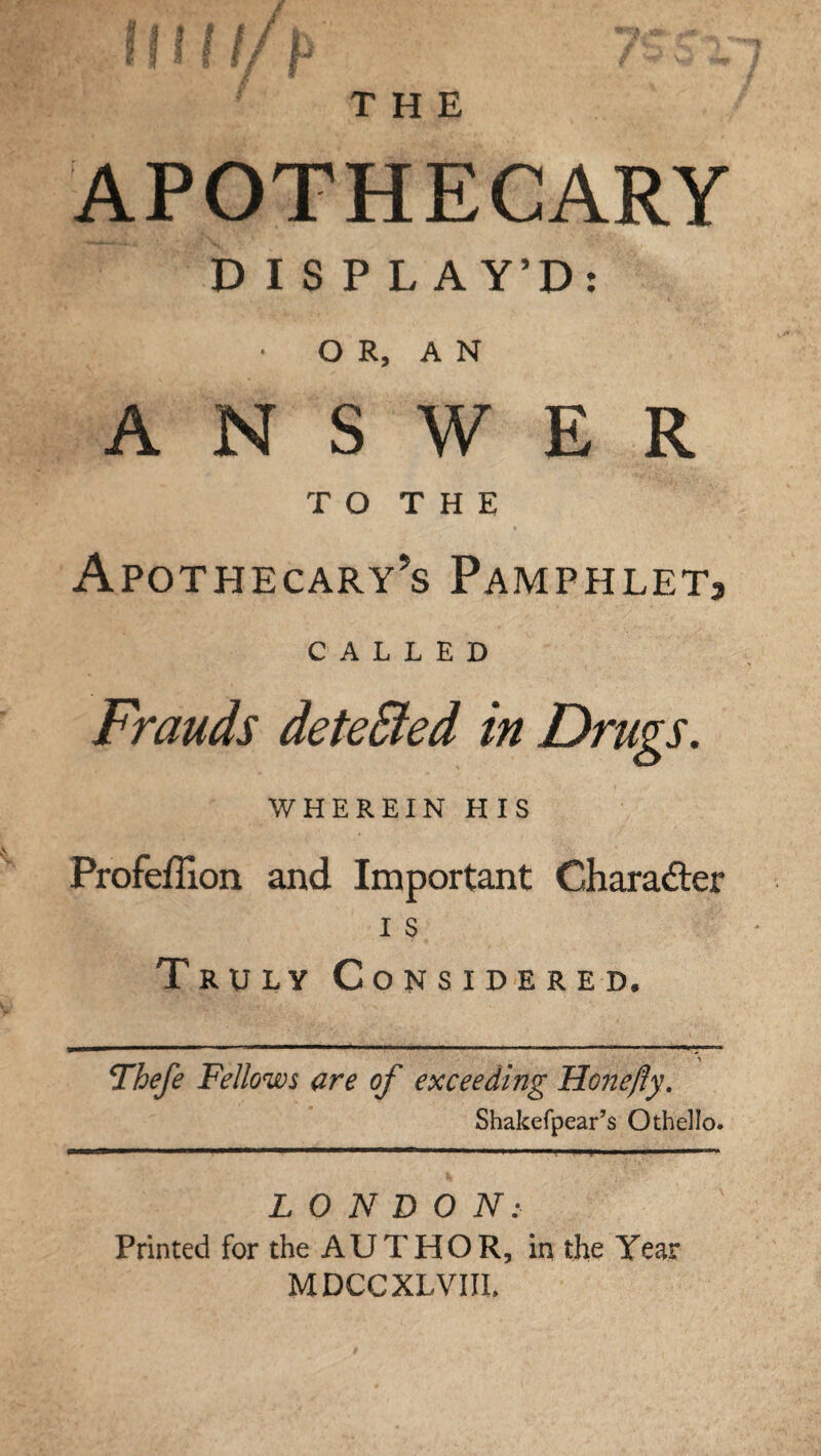 THE APOTHECARY D I S P LAY’D: • O R, A N ANSWER TO THE Apothecary’s Pamphlet, CALLED Frauds detected in Drugs. WHEREIN HIS Profeffion and Important Character i s Truly Considered. Thefe Fellows are of exceeding Honefty. Shakefpear’s Othello. . . . ... ” - 'I -■■■-.■ - ..-I '■■■■» LONDON: Printed for the AUTHOR, in the Year MDCCXLVIIL