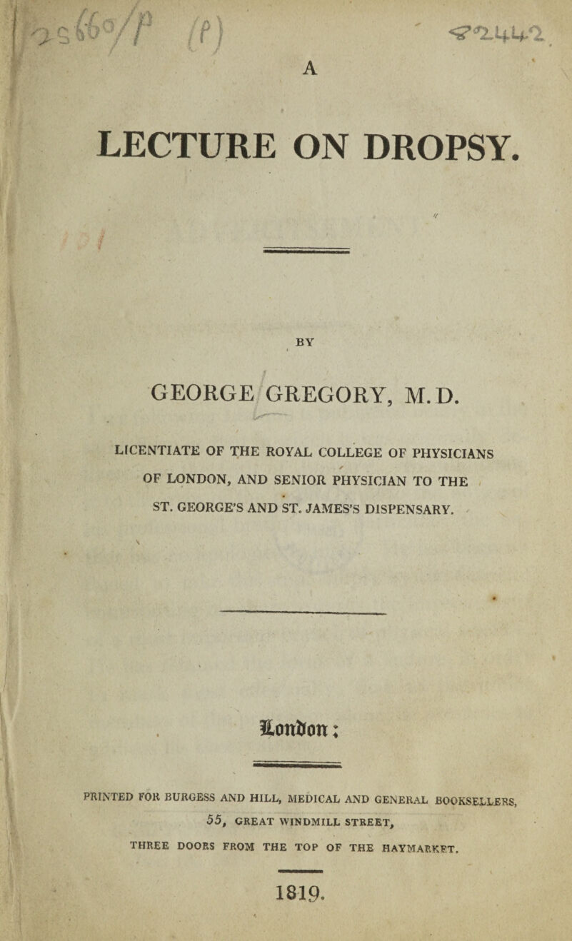c.ftV/> ft) LECTURE ON DROPSY. BY GEORGE GREGORY, M.D. LICENTIATE OF THE ROYAL COLLEGE OF PHYSICIANS ✓ OF LONDON, AND SENIOR PHYSICIAN TO THE ST. GEORGE’S AND ST. JAMES’S DISPENSARY. EotiUon; PRINTED FOR BURGESS AND HILL, MEDICAL AND GENERAL BOOKSELLERS, 55, GREAT WINDMILL STREET, THREE DOORS FROM THE TOP OF THE HAYMARKFT. 1819.