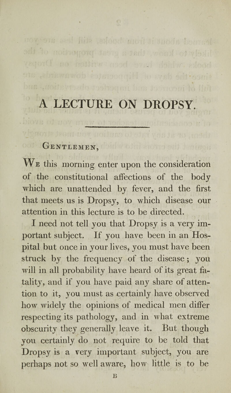 A LECTURE ON DROPSY. i Gentlemen, We this morning enter upon the consideration of the constitutional affections of the body which are unattended by fever, and the first that meets us is Dropsy, to which disease our attention in this lecture is to be directed. I need not tell you that Dropsy is a very im¬ portant subject. If you have been in an Hos¬ pital but once in your lives, you must have been struck by the frequency of the disease; you will in all probability have heard of its great fa¬ tality, and if you have paid any share of atten¬ tion to it, you must as certainly have observed how widely the opinions of medical men differ respecting its pathology, and in what extreme obscurity they generally leave it. But though you certainly do not require to be told that Dropsy is a very important subject, you are perhaps not so well aware, how little is to be n