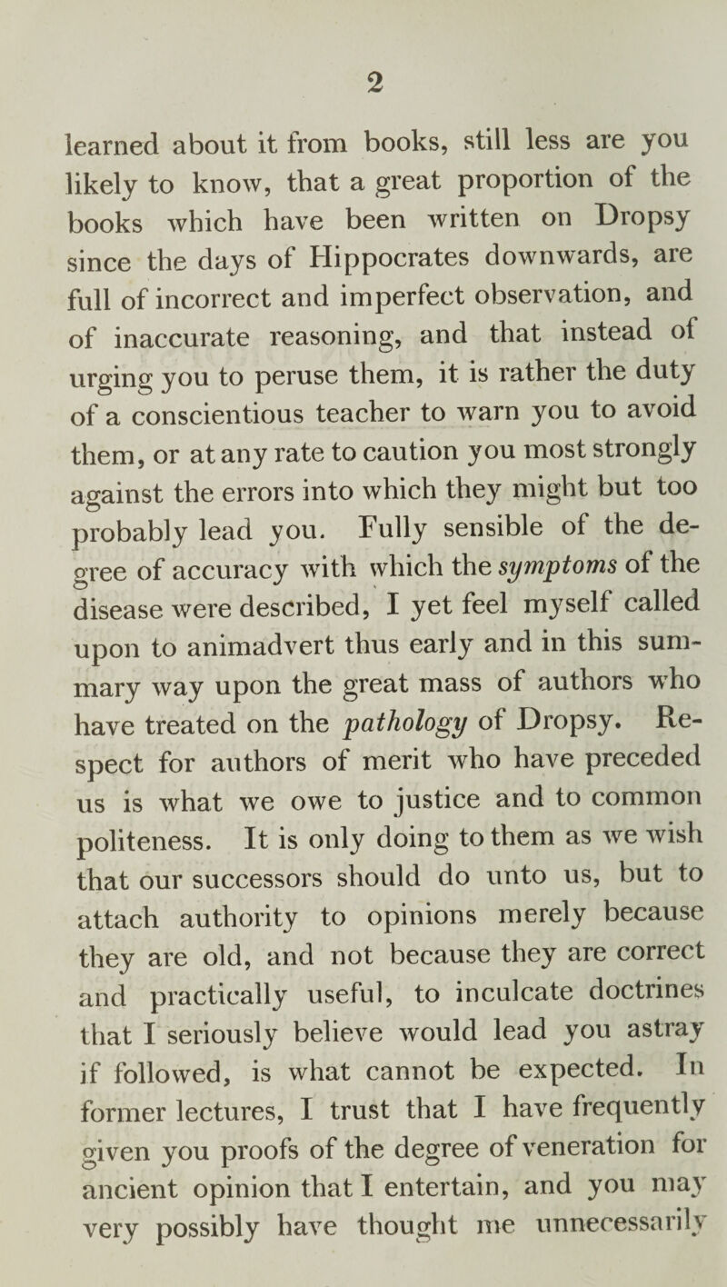 learned about it from books, still less are you likely to know, that a great proportion of the books which have been written on Dropsy since the days of Hippocrates downwards, are full of incorrect and imperfect observation, and of inaccurate reasoning, and that instead of urging you to peruse them, it is rather the duty of a conscientious teacher to warn you to avoid them, or at any rate to caution you most strongly against the errors into which they might but too probably lead you. Fully sensible of the de¬ gree of accuracy with which the symptoms of the disease were described, I yet feel myself called upon to animadvert thus early and in this sum¬ mary way upon the great mass of authors who have treated on the pathology of Dropsy. Re¬ spect for authors of merit who have preceded us is what we owe to justice and to common politeness. It is only doing to them as we wish that our successors should do unto us, but to attach authority to opinions merely because they are old, and not because they are correct and practically useful, to inculcate doctrines that I seriously believe would lead you astray if followed, is what cannot be expected. In former lectures, I trust that I have frequently given you proofs of the degree of veneration for ancient opinion that I entertain, and you may very possibly have thought me unnecessarily