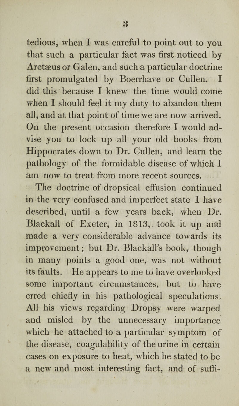 tedious, when I was careful to point out to you that such a particular fact was first noticed by Aretaeus or Galen, and such a particular doctrine first promulgated by Boerrhave or Cullen. I did this because I knew the time would come when I should feel it my duty to abandon them all, and at that point of time we are now arrived. On the present occasion therefore I would ad¬ vise you to lock up all your old books from Hippocrates down to Dr. Cullen, and learn the pathology of the formidable disease of which I am now to treat from more recent sources. The doctrine of dropsical effusion continued in the very confused and imperfect state I have described, until a few years back, when Dr. Blackall of Exeter, in 1813,. took it up arid made a very considerable advance towards its improvement; but Dr. Blackalfs book, though in many points a good one, was not without its faults. He appears to me to have overlooked some important circumstances, but to have erred chiefly in his pathological speculations. All his views regarding Dropsy were warped and misled by the unnecessary importance which he attached to a particular symptom of the disease, coagulability of the urine in certain cases on exposure to heat, which he stated to be a new and most interesting fact, and of suffi-