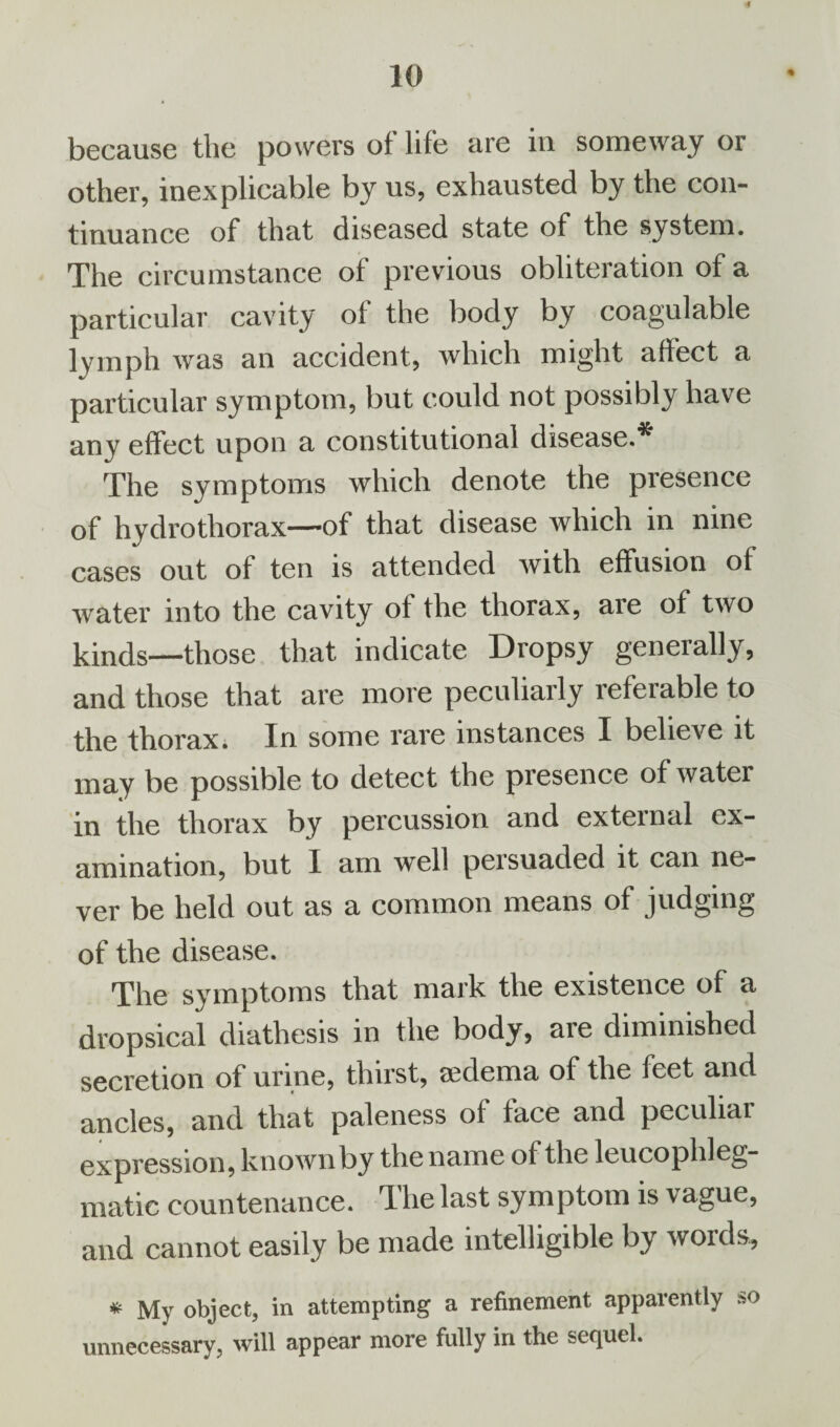 if 10 because the powers of life are in someway or other, inexplicable by us, exhausted by the con¬ tinuance of that diseased state of the system. The circumstance of previous obliteration of a particular cavity of the body by coagulable lymph was an accident, which might affect a particular symptom, but could not possibly have any effect upon a constitutional disease.* The symptoms which denote the presence of hydrothorax—of that disease which in nine cases out of ten is attended with effusion of water into the cavity of flie thorax, are of two kinds—those that indicate Dropsy generally, and those that are more peculiarly referable to the thorax. In some rare instances I believe it may be possible to detect the presence of water in the thorax by percussion and external ex¬ amination, but I am well persuaded it can ne¬ ver be held out as a common means of judging of the disease. The symptoms that mark the existence of a dropsical diathesis in the body, are diminished secretion of urine, thirst, sedema of the feet and ancles, and that paleness of face and peculiar expression, known by the name of the leucophleg- matic countenance. The last symptom is vague, and cannot easily be made intelligible by words, * My object, in attempting a refinement apparently so unnecessary, will appear more fully in the sequel.