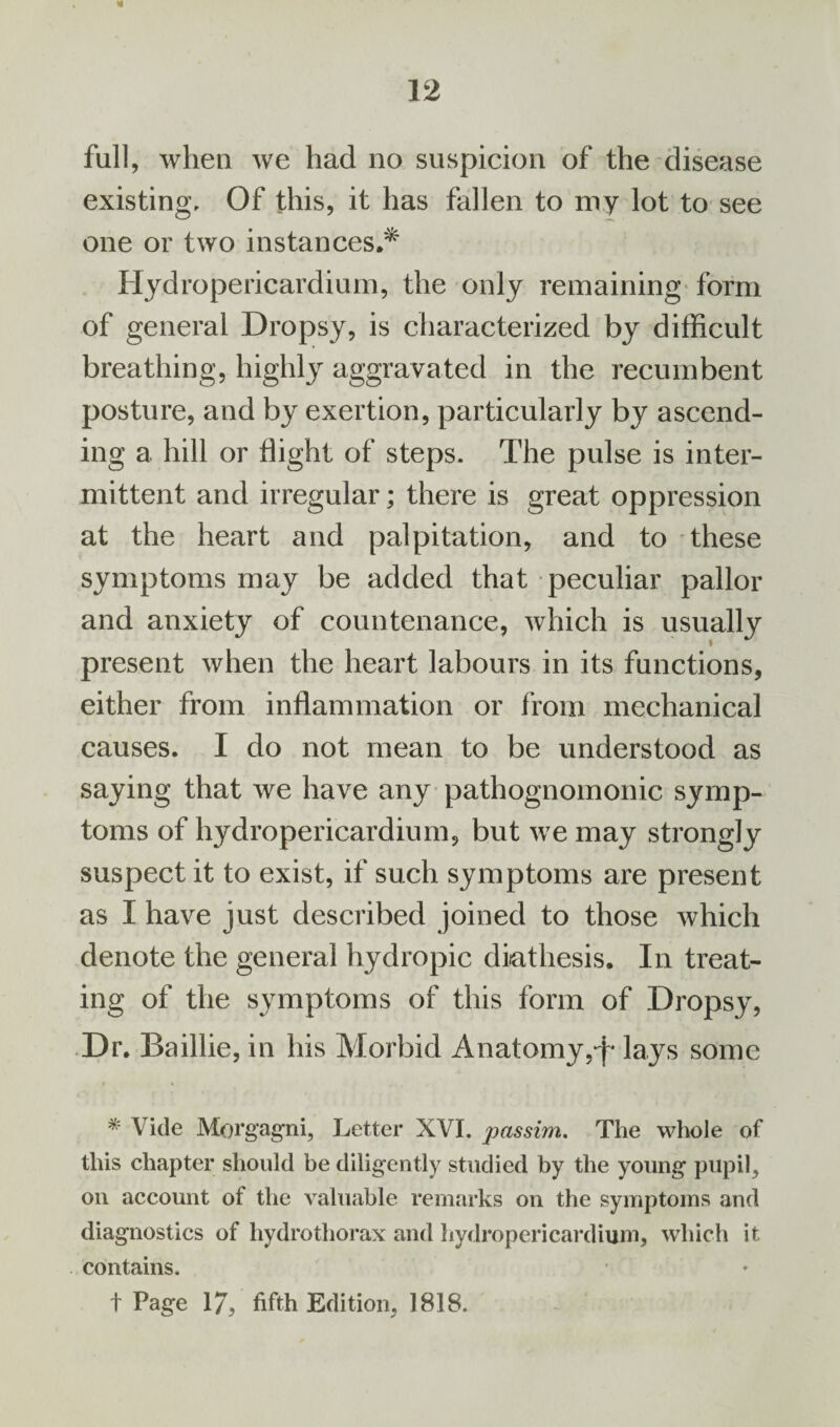 full, when we had no suspicion of the disease existing. Of this, it has fallen to my lot to see one or two instances.* Hydropericardium, the only remaining form of general Dropsy, is characterized by difficult breathing, highly aggravated in the recumbent posture, and by exertion, particularly by ascend¬ ing a hill or flight of steps. The pulse is inter¬ mittent and irregular; there is great oppression at the heart and palpitation, and to these symptoms may be added that peculiar pallor and anxiety of countenance, which is usually present when the heart labours in its functions, either from inflammation or from mechanical causes. I do not mean to be understood as saying that we have any pathognomonic symp¬ toms of hydropericardium, but we may strongly suspect it to exist, if such symptoms are present as I have just described joined to those which denote the general hydropic diathesis. In treat¬ ing of the symptoms of this form of Dropsy, Dr. Baillie, in his Morbid Anatomy,-f* lays some * Vide Morgagni, Letter XVI. passim. The whole of this chapter should be diligently studied by the young pupil, on account of the valuable remarks on the symptoms and diagnostics of hydrothorax and hydropericardium, which it contains. t Page 17, fifth Edition, 1818.