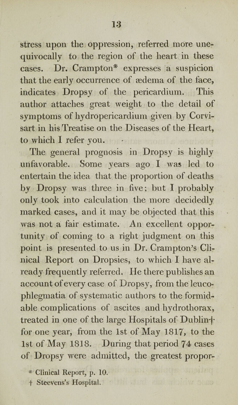 stress upon the oppression, referred more une¬ quivocally to the region of the heart in these cases. Dr. Crampton* expresses a suspicion that the early occurrence of eedema of the face, indicates Dropsy of the pericardium. This author attaches great weight to the detail of symptoms of hydropericardium given by Corvi- sart in his Treatise on the Diseases of the Heart, to which I refer you. The general prognosis in Dropsy is highly unfavorable. Some years ago I was led to entertain the idea that the proportion of deaths by Dropsy was three in five ; but I probably only took into calculation the more decidedly marked cases, and it may be objected that this was not a fair estimate. An excellent oppor¬ tunity of coming to a right judgment on this point is presented to us in Dr. Cramptom’s Cli¬ nical Report on Dropsies, to which I have al¬ ready frequently referred. He there publishes an account of every case of Dropsy, from the leuco- phlegmatia of systematic authors to the formid¬ able complications of ascites and hydrothorax, treated in one of the large Hospitals of Dublin*!* for one year, from the 1st of May 1817, to the 1st of May 1818. During that period 74 cases of Dropsy were admitted, the greatest propor- * Clinical Report, p. 10. f Steevens’s Hospital.