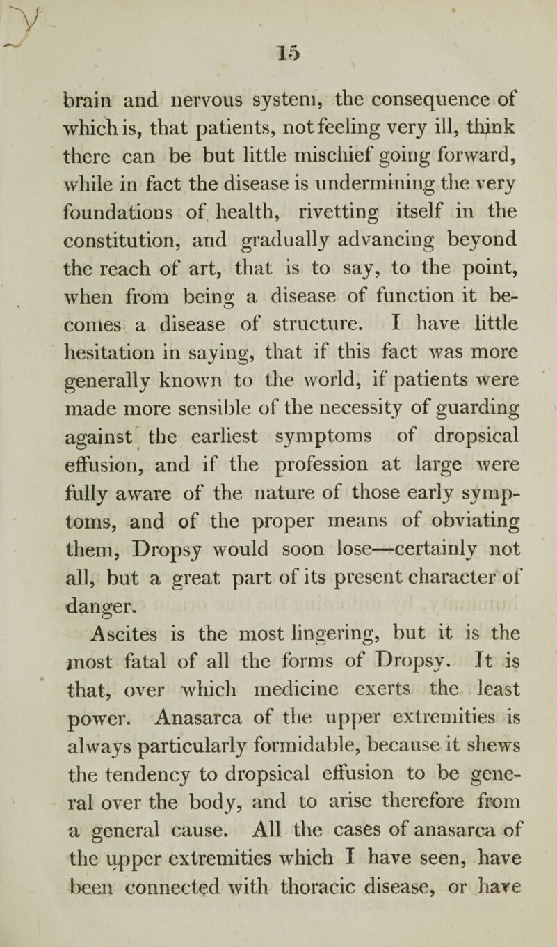 y brain and nervous system, the consequence of which is, that patients, not feeling very ill, think there can be but little mischief going forward, while in fact the disease is undermining the very foundations of, health, rivetting itself in the constitution, and gradually advancing beyond the reach of art, that is to say, to the point, when from being a disease of function it be¬ comes a disease of structure. I have little hesitation in saying, that if this fact was more generally known to the world, if patients were made more sensible of the necessity of guarding against the earliest symptoms of dropsical effusion, and if the profession at large were fully aware of the nature of those early symp¬ toms, and of the proper means of obviating them, Dropsy would soon lose—certainly not all, but a great part of its present character of danger. Ascites is the most lingering, but it is the most fatal of all the forms of Dropsy. Jt is that, over which medicine exerts the least power. Anasarca of the upper extremities is always particularly formidable, because it shews the tendency to dropsical effusion to be gene¬ ral over the body, and to arise therefore from a general cause. All the cases of anasarca of the upper extremities which I have seen, have been connected with thoracic disease, or have