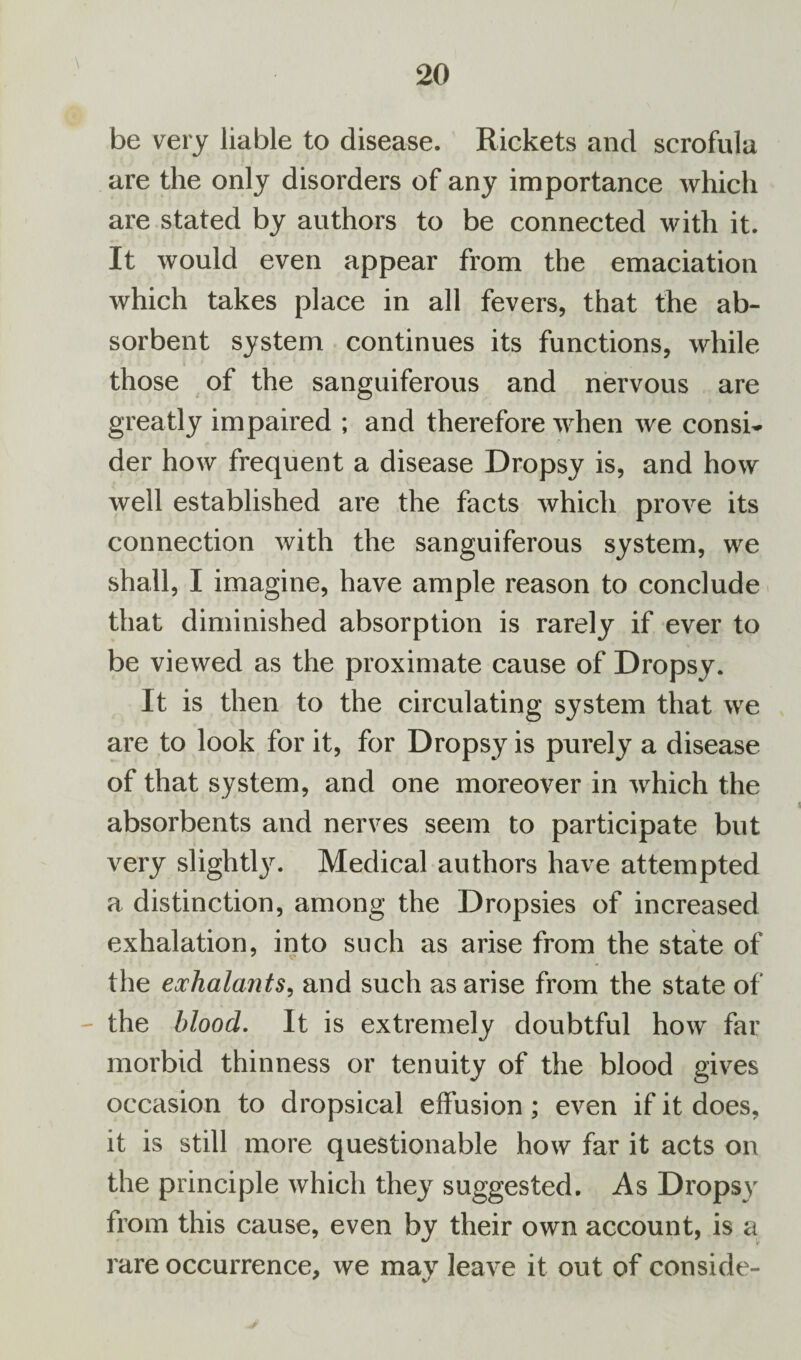 \ be very liable to disease. Rickets and scrofula are the only disorders of any importance which are stated by authors to be connected with it. It would even appear from the emaciation which takes place in all fevers, that the ab¬ sorbent system continues its functions, while those of the sanguiferous and nervous are greatly impaired ; and therefore when we consi¬ der how frequent a disease Dropsy is, and how well established are the facts which prove its connection with the sanguiferous system, we shall, I imagine, have ample reason to conclude that diminished absorption is rarely if ever to be viewed as the proximate cause of Dropsy. It is then to the circulating system that we are to look for it, for Dropsy is purely a disease of that system, and one moreover in which the absorbents and nerves seem to participate but very slight^. Medical authors have attempted a distinction, among the Dropsies of increased exhalation, into such as arise from the state of the exhalants, and such as arise from the state of the blood. It is extremely doubtful how far morbid thinness or tenuity of the blood gives occasion to dropsical effusion; even if it does, it is still more questionable how far it acts on the principle which they suggested. As Dropsy from this cause, even by their own account, is a rare occurrence, we may leave it out of conside-