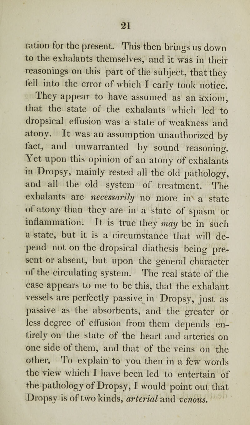 ration for the present. This then brings us down to the exhalants themselves, and it was in their reasonings on this part of the subject, that they fell into the error of which I early took notice. They appear to have assumed as an axiom, that the state of the exhalants which led to dropsical effusion was a state of weakness and atony. It was an assumption unauthorized by fact, and unwarranted by sound reasoning. Yet upon this opinion of an atony of exhalants in Dropsy, mainly rested all the old pathology, and all the old system of treatment. The exhalants are necessarily no more iri' a state of atony than they are in a state of spasm or inflammation. It is true they may be in such a state, but it is a circumstance that will de¬ pend not on the dropsical diathesis being pre¬ sent or absent, but upon the general character of the circulating system. The real state of the case appears to me to be this, that the exhalant vessels are perfectly passive in Dropsy, just as passive as the absorbents, and the greater or less degree of effusion from them depends en¬ tirely on the state of the heart and arteries on one side of them, and that of the veins on the other. To explain to you then in a few words the view which I have been led to entertain of the pathology of Dropsy, I would point out that Dropsy is of two kinds, arterial and venous.