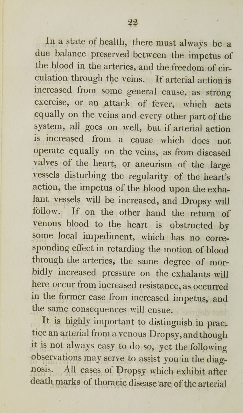 / Iii a state of health, there must always be a due balance preserved between the impetus of the blood in the arteries, and the freedom of cir¬ culation through the veins. If arterial action is increased from some general cause, as strong exercise, or an attack of fever, which acts equally on the veins and every other part of the system, all goes on well, but if arterial action is increased from a cause which does not operate equally on the veins, as from diseased valves of the heart, or aneurism of the large vessels disturbing the regularity of the heart's action, the impetus of the blood upon the exha- lant vessels will be increased, and Dropsy will follow. If on the other hand the return of venous blood to the heart is obstructed by some local impediment, which has no corre¬ sponding effect in retarding the motion of blood through the arteries, the same degree of mor¬ bidly increased pressure on the exhalants will here occur from increased resistance, as occurred in the former case from increased impetus, and the same consequences will ensue. It is highly important to distinguish in prac¬ tice an arterial from a venous Dropsy, and though it is not always easy to do so, yet the following- observations may serve to assist you in the diag¬ nosis. All cases of Dropsy which exhibit after death marks of thoracic disease are of the arterial