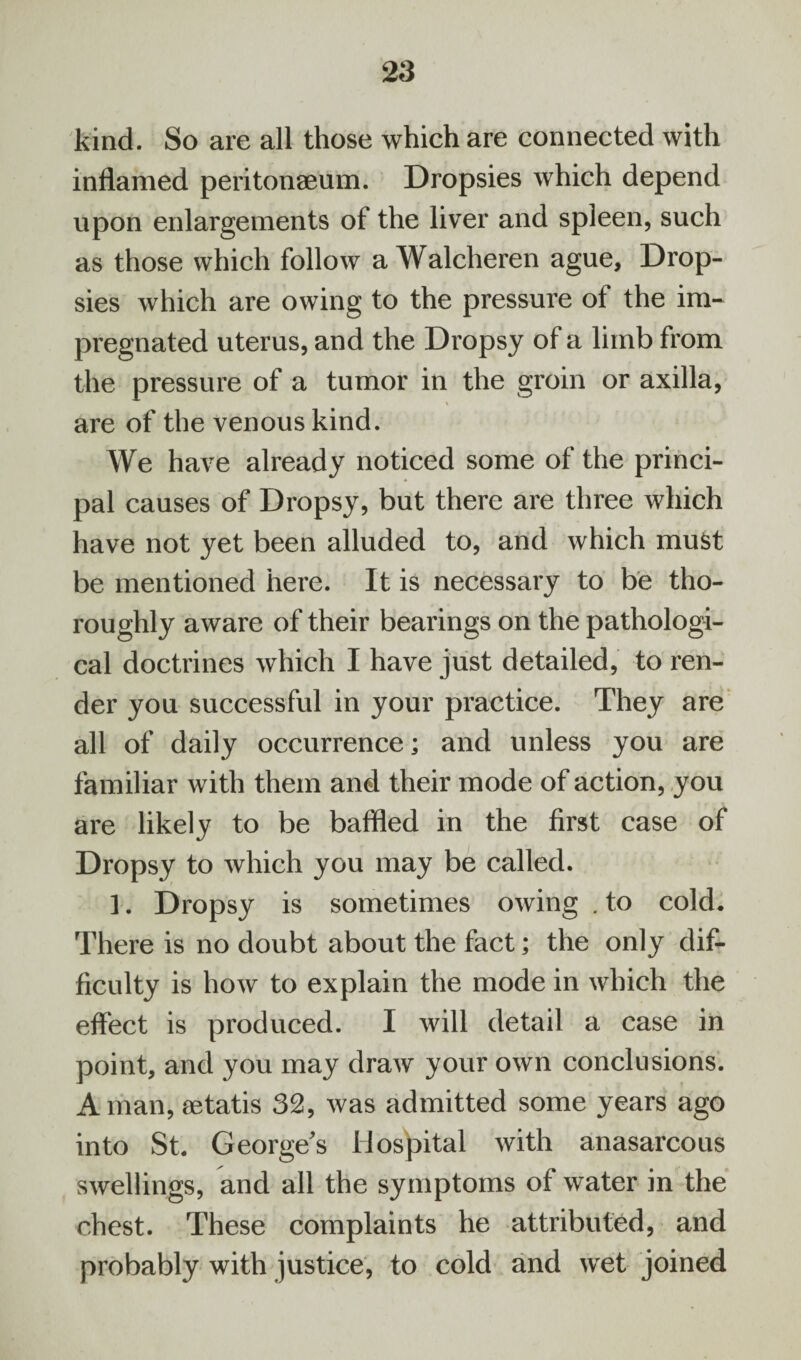 kind. So are all those which are connected with inflamed peritonaeum. Dropsies which depend upon enlargements of the liver and spleen, such as those which follow a Walcheren ague, Drop¬ sies which are owing to the pressure of the im¬ pregnated uterus, and the Dropsy of a limb from the pressure of a tumor in the groin or axilla, \ are of the venous kind. We have already noticed some of the princi¬ pal causes of Dropsy, but there are three which have not yet been alluded to, and which must be mentioned here. It is necessary to be tho¬ roughly aware of their bearings on the pathologi¬ cal doctrines which I have just detailed, to ren¬ der you successful in your practice. They are all of daily occurrence; and unless you are familiar with them and their mode of action, you are likely to be baffled in the first case of Dropsy to which you may be called. 1. Dropsy is sometimes owing . to cold. There is no doubt about the fact; the only dif¬ ficulty is how to explain the mode in which the effect is produced. I will detail a case in point, and you may draw your own conclusions. A man, aetatis 32, was admitted some years ago into St. George's Hospital with anasarcous swellings, and all the symptoms of water in the chest. These complaints he attributed, and probably with justice, to cold and wet joined