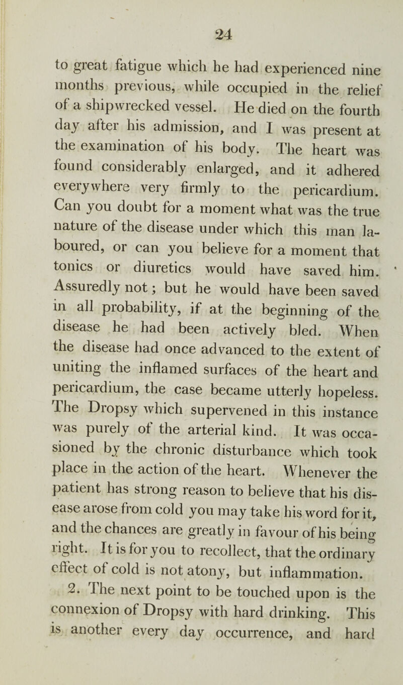 to great fatigue which he had experienced nine months previous, while occupied in the relief °f a shipwrecked vessel. He died on the fourth day alter his admission, and I was present at the examination of his body. The heart was found considerably enlarged, and it adhered everywhere very firmly to the pericardium. Can you doubt for a moment what was the true natuie of the disease under which this man la- bouied, or can you believe for a moment that tonics or diuretics would have saved him. Assuiedly not; but he would have been saved in all probability, if at the beginning of the disease he had been actively bled. When the disease had once advanced to the extent of uniting the inflamed surfaces of the heart and pericardium, the case became utterly hopeless. The Dropsy which supervened in this instance was puiely of the arterial kind. It was occa¬ sioned by the chronic disturbance which took place m the action of the heart. Whenever the patient has strong reason to believe that his dis¬ ease aiose from cold you may take his word for it, and the chances are greatly in favour of his being light. It is for you to recollect, that the ordinary effect of cold is not atony, but inflammation. 2. I he next point to be touched upon is the connexion of Dropsy with hard drinking. This is another every day occurrence, and hard