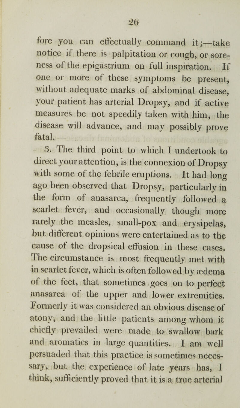 fore you can effectually command it;—take notice if there is palpitation or cough, or sore¬ ness of the epigastrium on full inspiration. If one or more of these symptoms be present, without adequate marks of abdominal disease, your patient has arterial Dropsy, and if active measures be not speedily taken with him, the disease will advance, and may possibly prove fatal. 3. The third point to which 1 undertook to direct your attention, is the connexion of Dropsy with some of the febrile eruptions. It had long ago been observed that Dropsy, particularly in the form of anasarca, frequently followed a scarlet fever, and occasionally though more rarely the measles, small-pox and erysipelas, but different opinions were entertained as to the cause of the dropsical effusion in these cases. The circumstance is most frequently met with in scarlet fever, which is often followed by oedema of the feet, that sometimes goes on to perfect anasarca of the upper and lower extremities. Formerly it was considered an obvious disease of atony, and the little patients among whom it chiefly prevailed were made to swallow bark and aromatics in large quantities. I am well persuaded that this practice is sometimes neces- sary, but the experience of late years has, I think, sufficiently proved that it is a true arterial