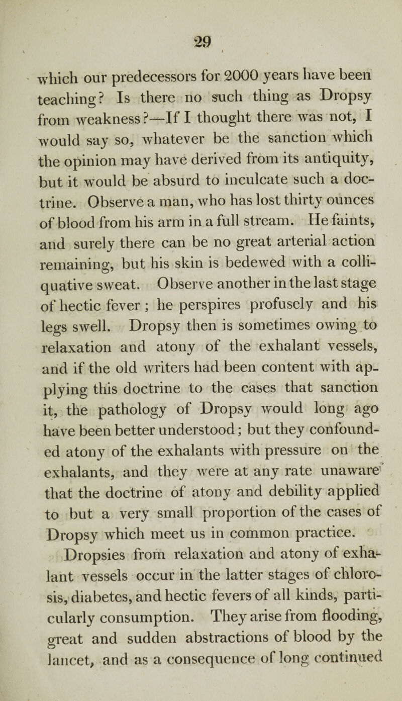 which our predecessors for 2000 years have been teaching? Is there no such thing as Dropsy from weakness ?—If I thought there was not, I would say so, whatever be the sanction which the opinion may have derived from its antiquity, but it would be absurd to inculcate such a doc¬ trine. Observe a man, who has lost thirty ounces of blood from his arm in a full stream. He faints, and surely there can be no great arterial action remaining, but his skin is bedewed with a colli¬ quative sweat. Observe another in the last stage of hectic fever; he perspires profusely and his legs swell. Dropsy then is sometimes owing to relaxation and atony of the exhalant vessels, and if the old writers had been content with ap¬ plying this doctrine to the cases that sanction it, the pathology of Dropsy would long ago have been better understood; but they confound¬ ed atony of the exhalants with pressure on the exhalants, and they were at any rate unaware’’ that the doctrine of atony and debility applied to but a very small proportion of the cases of Dropsy which meet us in common practice. Dropsies from relaxation and atony of exha¬ lant vessels occur in the latter stages of chloro¬ sis, diabetes, and hectic fevers of all kinds, parti¬ cularly consumption. They arise from flooding, great and sudden abstractions of blood by the lancet, and as a consequence of long continued