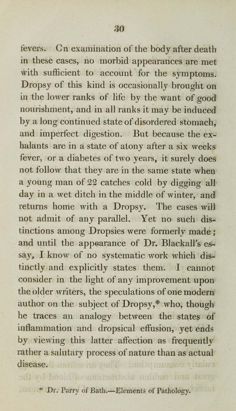 fevers. Cn examination of the body after death in these cases, no morbid appearances are met with sufficient to account for the symptoms. Dropsy of this kind is occasionally brought on in the lower ranks of life by the want of good nourishment, and in all ranks it may be induced by a long continued state of disordered stomach, and imperfect digestion. But because the ex- halants are in a state of atony after a six weeks fever, or a diabetes of two years, it surely does not follow that they are in the same state when a young man of 22 catches cold by digging all day in a wet ditch in the middle of winter, and returns home with a Dropsy. The cases will not admit of any parallel. Yet no such dis¬ tinctions among Dropsies were formerly made; and until the appearance of Dr. Blackalfs es¬ say, I know of no systematic work which dis¬ tinctly and explicitly states them. I cannot consider in the light of any improvement upon the older writers, the speculations of one modern author on the subject of Dropsy,* who, though he traces an analogy between the states of inflammation and dropsical effusion, yet ends by viewing this latter affection as frequently rather a salutary process of nature than as actual disease. ' A . .  1 . .. , . . „ , . . * Dr. Parry of Bath.—Elements of Pathology.
